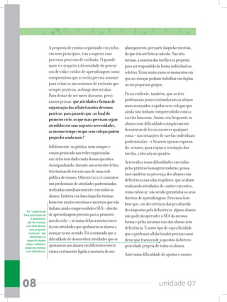 unidade 0708
A proposta de ensino organizado em ciclos,
em seus princípios, visa a superar esse
perverso processo de exclusão. O grande
mote é o respeito à diversidade de percur-
sos de vida e estilos de aprendizagem como
compromisso que a escola precisa assumir
para evitar os mecanismos de exclusão que
sempre praticou, ao longo dos séculos.
Para deixar de ser mero discurso, preci-
samos pensar: queatividadeseformasde
organizaçãodosalfabetizandosdevemos
praticar,paragarantirque,aofinaldo
primeirociclo,osquemaisprecisamsejam
atendidosemsuasurgentesnecessidades,
aomesmotempoemqueseuscolegaspodem
progrediraindamais?
Infelizmente,naprática,nemsempreo
ensinopraticadonasredesorganizadas
emciclostemdadocontadessasquestões.
Acompanhando,duranteumsemestreletivo,
trêsturmasdeterceiroanodeumarede
públicadeensino,Oliveira(2010)constatou
umpredomíniodeatividadespadronizadas,
realizadassimultaneamentecomtodosos
alunos.Emboraemduasdaquelasturmas
houvessemuitosmeninosemeninasquenão
tinhamaindacompreendidooSEA–direito
deaprendizagemprevistoparaoprimeiro
anodociclo–,sónumadelasamestrainves-
tiaematividadesqueajudassemosalunosa
avançarnessesentido.Foiconstatadoquea
dificuldadededesenvolveratividadesquese
ajustassemaosalunosemdiferentesníveis
estavacertamenteligadaàausênciadeum
planejamento,porpartedaquelasmestras,
doqueiriaserfeitoacadadia.Nastrês
turmas,amaioriadastarefaseraproposta
paraserrespondidadeformaindividualou
coletiva.Erammuitorarososmomentosem
queascriançaspodiamtrabalharemduplas
ouempequenosgrupos.
Ficou evidente, também, que as três
professoras pouco estimulavam os alunos
mais avançados a ajudar seus colegas que
ainda não tinham compreendido como a
escrita funciona. Assim, era frequente os
alunos com dificuldades simplesmente
desistirem de ler ou escrever qualquer
coisa – nas situações de tarefas individuais
padronizadas – e ficarem apenas esperan-
do, ociosos, para copiar a resolução das
tarefas, colocada no quadro.
Acrescidaaessasdificuldadesexercidas
pelaspráticashomogeneizadoras,pensa-
mostambémnapresençadosalunoscom
deficiêncianassalasregulares,queacabam
realizandoatividadesdecaráterexecutivo,
comorabiscar,nãosendogarantidososseus
direitosdeaprendizagem.Devemoslem-
brarque,emdecorrênciadaspeculiarida-
desimpostaspeladeficiência,algunsalunos
nãopoderãoaprenderoSEAdamesma
formaepelasmesmasviasdosalunossem
deficiência.Éoutrotipodeespecificidade
queoprofessoralfabetizadorprecisaconsi-
derarquetranscendeaquestãodahetero-
geneidadeprópriadetodososalunos.
Antetantadificuldadedeajustaroensino
No “Caderno de
Educação Especial
- a alfabetiza-
ção de crianças
com deficiência:
uma proposta
inclusiva”  são
abordadas as
especificidades
sobre a alfabeti-
zação de crianças
com deficiência.
 