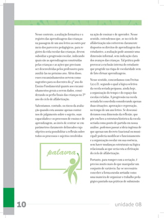 unidade 0810
Nesse contexto, a avaliação formativa e o
registro das aprendizagens das crianças
na passagem de um ano letivo ao outro por
meio dos pareceres pedagógicos, para re-
gistro da vida escolar das crianças, devem
subsidiar a progressão escolar, indicando
quais são as aprendizagens construídas
pelas crianças e as ações que precisam
ser desenvolvidas pelos professores para
auxiliá-las no próximo ano. Além disso,
esses encaminhamentos servem como
sugestões para os docentes do 4º ano do
Ensino Fundamental quanto aos encami-
nhamentos gerais a serem dados, consi-
derando os perfis finais das crianças no 3º
ano do ciclo de alfabetização.
Salientamos, contudo, os riscos da avalia-
ção quando esta assume apenas contor-
nos de julgamento sobre o sujeito, suas
capacidades e os processos de ensino e de
aprendizagem, ao invés de centrar-se em
parâmetros claramente delineados cujo
objetivo seria possibilitar a reflexão sobre
todos os processos e sujeitos envolvidos
na ação de ensinar e de aprender. Nesse
sentido, entendemos que, se no ciclo de
alfabetização não estiverem claramente
dispostos os direitos de aprendizagem dos
estudantes, a avaliação pode assumir uma
dimensão informal, sem indicação clara
dos avanços das crianças. Tal prática pode
provocar a exclusão interna do estudante
que progride na etapa de escolaridade sem
de fato efetuar aprendizagens.
Nesse sentido, concordamos com Freitas
(2003), segundo o qual a lógica seletiva
da escola seriada perpassa, ainda hoje,
a organização do tempo e do espaço das
escolas cicladas. A progressão na escola
seriada foi concebida considerando apenas
duas situações: aprovação e reprovação,
no tempo de um ano letivo. Se desconsi-
deramos essa dimensão da reflexão, que
põe em foco a estrutura histórica da escola
seriada como ponto de partida em nossa
análise, podemos passar a ideia ingênua de
que apenas um decreto (nacional ou muni-
cipal) poderia modificar o funcionamento
e a organização escolar em sua essência,
sem haver mudanças estruturais na lógica
relacionada ao que seria esta a efetivação
do ciclo de alfabetização.
Portanto, para romper com a seriação, é
preciso muito mais do que manipular um
conjunto de variáveis; faz-se necessário
conceber a forma escola seriada como
uma maneira de organizar o trabalho peda-
gógico pautado nas práticas de submissão
 