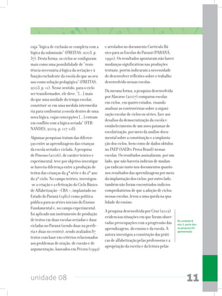 unidade 08 11
cuja “lógica de exclusão se completa com a
lógica da submissão” (FREITAS, 2003, p.
37). Desta forma, os ciclos se configuram
mais como uma possibilidade de “resis-
tência necessária à lógica da seriação e à
função excludente da escola do que ao seu
uso como solução pedagógica” (FREITAS,
2003, p. 11). Nesse sentido, para o ciclo
ser transformador, ele deve, “[...] mais
do que uma unidade do tempo escolar,
constituir-se em uma medida intermediá-
ria para confrontar a escola dentro de uma
nova lógica, cujas concepções [...] entram
em conflito com a lógica seriada” (FER-
NANDES, 2009, p. 117-118).
Algumas pesquisas tratam das diferen-
ças entre as aprendizagens das crianças
da escola seriada e ciclada. A pesquisa
de Pinesso (2006), de caráter teórico e
experimental, teve por objetivo investigar
se haveria diferença entre a produção de
textos das crianças da 4ª série e do 2º ano
do 2º ciclo. No campo teórico, investigou-
-se a criação e a efetivação do Ciclo Básico
de Alfabetização – CBA –, implantado no
Estado do Paraná (1980) como política
pública para as séries iniciais do Ensino
Fundamental e, no campo experimental,
foi aplicado um instrumento de produção
de textos em duas escolas seriadas e duas
cicladas no Paraná (sendo duas na perife-
ria e duas no centro), sendo avaliados 87
textos com base em critérios relacionados
aos problemas de oração, de coesão e de
argumentação, baseados em Pécora (1992)
e arrolados no documento Currículo Bá-
sico para as Escolas do Paraná (PARANÁ,
1990). Os resultados apontaram não haver
mudanças significativas nas produções
textuais, porém indicaram a necessidade
de desenvolver reflexões sobre o trabalho
desenvolvido nessas escolas.
Da mesma forma, a pesquisa desenvolvida
por Alavarse (2007) comparou escolas
em ciclos, em quatro estados, visando
analisar as controvérsias sobre a organi-
zação escolar de ciclos ou séries, face aos
desafios da democratização da escola e
estabelecimento de um novo patamar de
escolarização, por meio da análise docu-
mental sobre a constituição e a implanta-
ção dos ciclos, bem como de dados obtidos
no INEP (SAEB e Prova Brasil) nessas
escolas. Os resultados assinalaram, por um
lado, que não haveria indícios de mudan-
ças radicais tanto nos documentos quanto
nos resultados das aprendizagens por meio
da implantação dos ciclos; por outro lado,
também não foram encontrados indícios
comprobatórios de que a adoção de ciclos,
nessas escolas, levou a uma queda na qua-
lidade do ensino.
A pesquisa desenvolvida por Cruz (2012)
evidenciou situações em que foram obser-
vadas preocupações com a progressão das
aprendizagens, do ensino e da escola. A
autora investigou a construção das práti-
cas de alfabetização pelas professoras e a
apropriação da escrita e da leitura pelas
Na unidade 8,
ano 2, parte des-
sa pesquisa foi
apresentada.
 