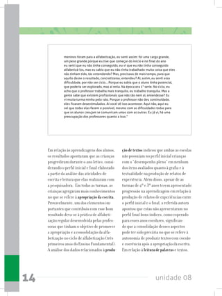 unidade 0814
meninos foram para a alfabetização, eu senti assim: foi uma carga grande,
um peso grande porque eu tive que começar do início e no final do ano
eu senti que eu não tinha conseguido, eu vi que eu não tinha conseguido
alfabetizá-los, mas eu sabia que eu não tinha trabalhado muita coisa que eles
não tinham tido, tás entendendo? Mas, precisava de mais tempo, para que
aquilo desse o resultado, concretizasse, entendeu? Aí, assim, eu senti essa
dificuldade, por não ser ciclo... Porque eu sabia que o aluno tinha potencial,
que poderia ser explorado, mas aí retia. Na época era 1° serie. No ciclo, eu
acho que o professor trabalha mais tranquilo, eu trabalho tranquila. Mas a
gente sabe que existem profissionais que não tão nem aí, entendesse? Eu
vi muita turma minha pelo ralo. Porque o professor não deu continuidade,
eles ficaram desestimulados. Aí você vê isso acontecer. Aqui não, aqui eu
sei que todas elas fazem o possível, mesmo com as dificuldades todas para
que os alunos cresçam se comunicam umas com as outras. Eu já vi, há uma
preocupação dos professores quanto a isso.”
Em relação às aprendizagens dos alunos,
os resultados apontaram que as crianças
progrediram durante o ano letivo, consi-
derando o perfil inicial e final elaborado
a partir da análise das atividades de
escrita e leitura que elas realizaram com
a pesquisadora. Em todas as turmas, as
crianças agregaram mais conhecimentos
no que se refere à apropriação da escrita.
Provavelmente, um dos elementos im-
portantes que contribuiu com esse bom
resultado deva-se à prática de alfabeti-
zação regular desenvolvida pelas profes-
soras que tinham o objetivo de promover
a apropriação e a consolidação da alfa-
betização no ciclo de alfabetização (três
primeiros anos do Ensino Fundamental).
A análise dos dados relacionados à produ-
ção de textos indicou que ambas as escolas
não possuíam no perfil inicial crianças
com o “desempenho pleno” em nenhum
dos itens avaliados quanto à grafia e à
textualidade na produção de relatos de
experiência. Além disso, apesar de as
turmas de 2º e 3º anos terem apresentado
progressão na aprendizagem em relação à
produção de relatos de experiências entre
o perfil inicial e o final, a referida autora
apontou que estas não apresentaram no
perfil final bons índices, como esperado
para esses anos escolares, significan-
do que a consolidação desses aspectos
pode ter sido precária no que se refere à
autonomia de produzir textos com coesão
e coerência após a apropriação da escrita.
Em relação à leitura de palavras e textos,
 