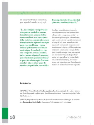 unidade 0818
em uma perspectiva mais humanitária,
pois, segundo Fernandes (2005, p. 5),
“[...] a seriação e a reprovação
não podem, sozinhas, serem
tomadas como a causa do fra-
casso escolar e, em contrapar-
tida, o ciclo e a promoção serem
tomados como a grande solução
para esse problema – como
muitas políticas educacionais
sustentam. A escola deve, em
seu conjunto, ser analisada e,
talvez assim, diante de mudan-
ças estruturais possamos tratar
o que entendemos por fracasso
escolar: não só altas taxas de
evasão e repetência, mas a falta
de cumprimento dessa institui-
ção com a sua função social.”
Com base nas análises que viemos tra-
çando nesta unidade, entendemos que a
reflexão sobre a progressão escolar e os
direitos de aprendizagens para a alfabeti-
zação podem orientar as práticas de ensino
ao longo do três anos, podendo ser um
importante instrumento para com o com-
promisso com o direito à alfabetização e ao
letramento para todas as crianças. Entre-
tanto, entendemos que essas orientações
não deveriam servir para diagnosticar
“quem vai e quem fica” na escolaridade;
pois, ao reter uma criança, necessaria-
mente, não garantimos que ela tenha mais
chances de se alfabetizar no ano seguinte.
Referências
ALAVARSE, Ocimar Munhoz. Ciclos ou séries? A democratização do ensino em ques-
tão. Tese (Doutorado em Educação). Faculdade de Educação, Universidade de São Paulo,
São Paulo, 2007.
ARROYO, Miguel González. Ciclos de desenvolvimento humano e formação de educado-
res. Educação e Sociedade, Campinas, nº 68, 1999. p. 143 – 162, 1999.
 