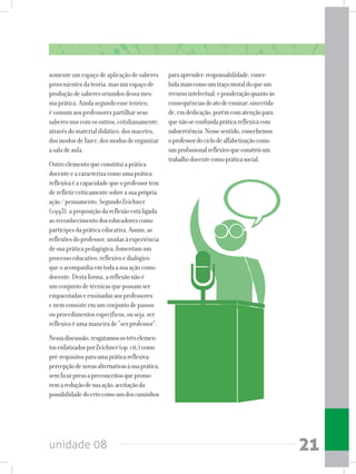 unidade 08 21
somenteumespaçodeaplicaçãodesaberes
provenientesdateoria,masumespaçode
produçãodesaberesoriundosdessames-
maprática.Aindasegundoesseteórico,
écomumaosprofessorespartilharseus
saberesunscomosoutros,cotidianamente,
atravésdomaterialdidático,dosmacetes,
dosmodosdefazer,dosmodosdeorganizar
asaladeaula.
Outroelementoqueconstituiaprática
docenteeacaracterizacomoumaprática
reflexivaéacapacidadequeoprofessortem
derefletircriticamentesobreasuaprópria
ação/pensamento.SegundoZeichner
(1993),aproposiçãodareflexãoestáligada
aoreconhecimentodoseducadorescomo
partícipesdapráticaeducativa.Assim,as
reflexõesdoprofessor,unidasàexperiência
desuapráticapedagógica,fomentamum
processoeducativo,reflexivoedialógico
queoacompanhaemtodaasuaaçãocomo
docente.Destaforma,areflexãonãoé
umconjuntodetécnicasquepossamser
empacotadaseensinadasaosprofessores
enemconsisteemumconjuntodepassos
ouprocedimentosespecíficos,ouseja,ser
reflexivoéumamaneirade“serprofessor”.
Nessadiscussão,resgatamosostrêselemen-
tosenfatizadosporZeichner(op.cit.)como
pré-requisitosparaumapráticareflexiva:
percepçãodenovasalternativasàsuaprática,
semficarpresoapreconceitosquepromo-
vemareduçãodesuaação;aceitaçãoda
possibilidadedoerrocomoumdoscaminhos
paraaprender;responsabilidade,conce-
bidamaiscomoumtraçomoraldoqueum
recursointelectual,eponderaçãoquantoàs
consequênciasdoatodeensinar;sincerida-
de,emdedicação,porémcomatençãopara
quenãoseconfundapráticareflexivacom
subserviência.Nessesentido,concebemos
oprofessordociclodealfabetizaçãocomo
umprofissionalreflexivoqueconstróium
trabalhodocentecomopráticasocial.
 