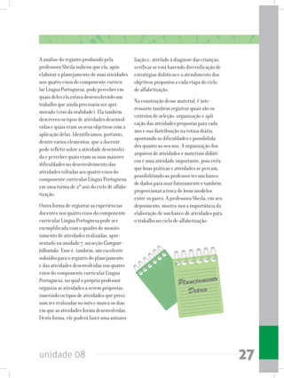 unidade 08 27
A análise do registro produzido pela
professora Sheila indicou que ela, após
elaborar o planejamento de suas atividades
nos quatro eixos do componente curricu-
lar Língua Portuguesa, pode perceber em
quais deles ela estava desenvolvendo um
trabalho que ainda precisaria ser apri-
morado (eixo da oralidade). Ela também
descreveu os tipos de atividades desenvol-
vidas e quais eram os seus objetivos com a
aplicação delas. Identificamos, portanto,
dentre vários elementos, que a docente
pode refletir sobre a atividade desenvolvi-
da e perceber quais eram as suas maiores
dificuldades no desenvolvimento das
atividades voltadas aos quatro eixos do
componente curricular Língua Portuguesa
em uma turma de 2º ano do ciclo de alfabe-
tização.
Outra forma de registrar as experiências
docentes nos quatro eixos do componente
curricular Língua Portuguesa pode ser
exemplificada com o quadro de monito-
ramento de atividades realizadas, apre-
sentado na unidade 7, na seção Compar-
tilhando. Esse é, também, um excelente
subsídio para o registro do planejamento
e das atividades desenvolvidas nos quatro
eixos do componente curricular Língua
Portuguesa, no qual o próprio professor
organiza as atividades a serem propostas,
inserindo os tipos de atividades que preci-
sam ser realizadas no mês e marca os dias
em que as atividades foram desenvolvidas.
Desta forma, ele poderá fazer uma autoava-
liação e, atrelado à diagnose das crianças,
verificar se está havendo diversificação de
estratégias didáticas e o atendimento dos
objetivos propostos a cada etapa do ciclo
de alfabetização.
Na construção desse material, é inte-
ressante também registrar quais são os
critérios de seleção, organização e apli-
cação das atividades propostas para cada
ano e sua distribuição na rotina diária,
apontando as dificuldades e possibilida-
des quanto ao seu uso. A organização dos
arquivos de atividades e materiais didáti-
cos é uma atividade importante, pois evita
que boas práticas e atividades se percam,
possibilitando ao professor ter um banco
de dados para usar futuramente e também
proporcionar a troca de bons modelos
entre os pares. A professora Sheila, em seu
depoimento, mostra-nos a importância da
elaboração de um banco de atividades para
o trabalho no ciclo de alfabetização:
 