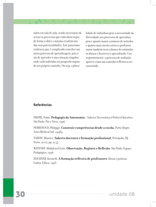 unidade 0830
tados em sala de aula, sendo necessário ob-
servar os processos que cada aluno segue,
de forma a obter o máximo rendimento
das suas potencialidades. Este panorama
evidencia que é complicado conceber um
único processo de aprendizagem, pois o
ato de aprender é uma situação singular,
onde cada indivíduo vai progredir seguin-
do seu próprio caminho. Ou seja, a plura-
lidade de indivíduos gera a necessidade da
diversidade nos processos de aprendiza-
gem e quanto maior o número de métodos
e quanto mais atento estiver o professor,
maior também será a chance de estimular
os alunos e favorecer o aprendizado. Con-
sequentemente, o processo de avaliação
aparece como um caminho reflexivo a ser
construído.
Referências
FREIRE, Paulo. Pedagogia da Autonomia – Saberes Necessários à Prática Educativa.
São Paulo: Paz e Terra, 1996.
PERRENOUD, Philippe. Construir competências desde a escola. Porto Alegre:
Artes Médicas Sul, 19989.
TARDIF, Maurice. Saberes docentes e formação profissional. Petrópolis, RJ:
Vozes, 2002, pp. 9-55.
WEFFORT, Madalena Freire. Observação, Registro e Reflexão. São Paulo: Espaço
Pedagógico, 1996.
ZEICHNER, Kenneth. A formação reflexiva de professores: Ideias e práticas.
Lisboa: Educa, 1993.
 