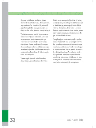unidade 0832
algumas atividades, tendo em vista o
desenvolvimento da turma. Muitas vezes,
repensei tarefas, ampliei a ideia inicial.
A participação das crianças, ou não, no
decorrer das aulas permite essa percepção.
Também costumo, no início do ano e no
começo do segundo semestre, fazer um
levantamento geral dos assuntos que
precisam ser trabalhados em todas as
disciplinas. Desse modo, verifico o que
disponibilizam os livros didáticos e regis-
tro a localização das atividades referentes
aos assuntos, fazendo as devidas relações
entre as disciplinas.
Por exemplo, quando trabalho sobre
alimentação, posso fazer uso dos livros
didáticos de português, história, ciências.
Esse registro, portanto, possibilita lembrar
as devidas relações que podem ser feitas
entre as disciplinas, bem como a necessi-
dade de ampliar os materiais. Assim, posso
fazer um acompanhamento minucioso do
que foi trabalhado ou não.
Esse planejamento e as atividades usadas
num determinado ano são sempre arquiva-
dos, pois faço uso dos materiais utilizados
com turmas anteriores, tendo em vista que
se trata do mesmo ano ou série e as ativida-
des são significativas. No entanto, modi-
fico questões, posso alterar a ordem da
sequência, criar novas atividades, ou não,
usar algumas, buscando constantemente a
coerência com o perfil do novo grupo.
 