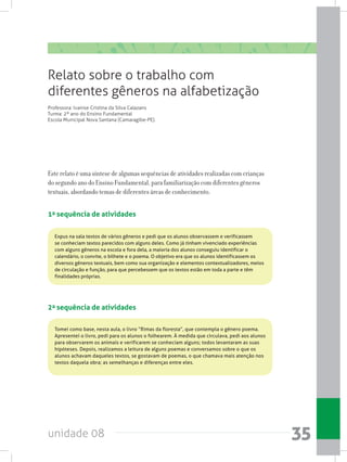 unidade 08 35
Este relato é uma síntese de algumas sequências de atividades realizadas com crianças
do segundo ano do Ensino Fundamental, para familiarização com diferentes gêneros
textuais, abordando temas de diferentes áreas de conhecimento.
1a sequência de atividades
Relato sobre o trabalho com
diferentes gêneros na alfabetização
Professora: Ivanise Cristina da Silva Calazans
Turma: 2º ano do Ensino Fundamental
Escola Municipal Nova Santana (Camaragibe-PE).
2a sequência de atividades
Expus na sala textos de vários gêneros e pedi que os alunos observassem e verificassem
se conheciam textos parecidos com alguns deles. Como já tinham vivenciado experiências
com alguns gêneros na escola e fora dela, a maioria dos alunos conseguiu identificar o
calendário, o convite, o bilhete e o poema. O objetivo era que os alunos identificassem os
diversos gêneros textuais, bem como sua organização e elementos contextualizadores, meios
de circulação e função, para que percebessem que os textos estão em toda a parte e têm
finalidades próprias.
Tomei como base, nesta aula, o livro “Rimas da floresta”, que contempla o gênero poema.
Apresentei o livro, pedi para os alunos o folhearem. À medida que circulava, pedi aos alunos
para observarem os animais e verificarem se conheciam alguns; todos levantaram as suas
hipóteses. Depois, realizamos a leitura de alguns poemas e conversamos sobre o que os
alunos achavam daqueles textos, se gostavam de poemas, o que chamava mais atenção nos
textos daquela obra; as semelhanças e diferenças entre eles.
 