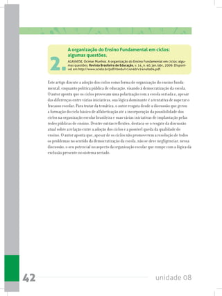 unidade 0842
2.
Este artigo discute a adoção dos ciclos como forma de organização do ensino funda-
mental, enquanto política pública de educação, visando à democratização da escola.
O autor aponta que os ciclos provocam uma polarização com a escola seriada e, apesar
das diferenças entre várias iniciativas, sua lógica dominante é a tentativa de superar o
fracasso escolar. Para tratar da temática, o autor resgata desde a discussão que gerou
a formação do ciclo básico de alfabetização até a incorporação da possibilidade dos
ciclos na organização escolar brasileira e suas várias iniciativas de implantação pelas
redes públicas de ensino. Dentre outras reflexões, destaca-se o resgate da discussão
atual sobre a relação entre a adoção dos ciclos e a possível queda da qualidade do
ensino. O autor aponta que, apesar de os ciclos não promoverem a resolução de todos
os problemas no sentido da democratização da escola, não se deve negligenciar, nessa
discussão, o seu potencial no aspecto da organização escolar que rompe com a lógica da
exclusão presente no sistema seriado.
A organização do Ensino Fundamental em ciclos:
algumas questões.
ALAVARSE, Ocimar Munhoz. A organização do Ensino Fundamental em ciclos: algu-
mas questões. Revista Brasileira de Educação, v. 14¸n. 40, jan./abr., 2009. Disponí-
vel em http://www.scielo.br/pdf/rbedu/v14n40/v14n40a04.pdf.
 