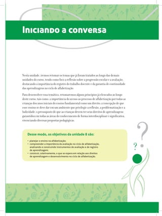 Iniciando a conversa
Nesta unidade, iremos retomar os temas que já foram tratados ao longo das demais
unidades do curso, tendo como foco a reflexão sobre a progressão escolar e a avaliação,
destacando a importância do registro do trabalho docente e da garantia de continuidade
das aprendizagens no ciclo de alfabetização.
Para desenvolver essa temática, retomaremos alguns princípios já elencados ao longo
deste curso, tais como: a importância do acesso ao processo de alfabetização por todas as
crianças dos anos iniciais do ensino fundamental como um direito; a concepção de que
esse ensino se deve dar em um ambiente que privilegie a reflexão, a problematização e a
ludicidade; o pressuposto de que as crianças devem ter seus direitos de aprendizagens
garantidos em todas as áreas do conhecimento de forma interdisciplinar e significativa,
vivenciando diversas propostas pedagógicas.
Desse modo, os objetivos da unidade 8 são:
• planejar o ensino na alfabetização;
•	 compreender a importância da avaliação no ciclo de alfabetização,
analisando e construindo instrumentos de avaliação e de registro
de aprendizagem;
•	 construir, coletivamente, o que se espera em relação aos direitos
de aprendizagem e desenvolvimento no ciclo de alfabetização.
 