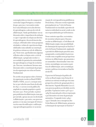 unidade 08 07
contempla todos os eixos do componente
curricular Língua Portuguesa, ressaltan-
do que, para isso, é necessário estabe-
lecer uma definição acerca dos direitos
de aprendizagem a cada ano do ciclo de
alfabetização. Ainda aprofundamo-nos na
discussão sobre a importância da avaliação
e o que é esperado em relação aos direitos
de aprendizagem e desenvolvimento das
crianças,refletindosobreváriaspesquisas,
atividades e relatos de experiências dispo-
nibilizados como subsídio na construção
de práticas exitosas no ciclo de alfabetiza-
ção. Neste texto, aprofundaremos algumas
reflexões sobre a relação entre o ciclo de
alfabetização, a progressão escolar e a
necessidade de garantia da continuidade
das aprendizagens ao longo da escolariza-
ção. Para isso, inicialmente faremos uma
discussão sobre a constituição da perspec-
tiva da organização em ciclos no Ensino
Fundamental.
De acordo com pesquisas sobre a história
da organização escolar no Brasil (FARIA
FILHO e VIDAL, 2000), a seriação insta-
lou-se por volta dos anos finais da década
de 1890, e o acesso à escola pública foi
ampliado às camadas populares a partir
dos anos 1970. Nesse período, os princi-
pais problemas da alfabetização eram que,
por um lado, apenas um ano era destinado
à alfabetização e, por outro, esse processo
pautava-se em uma concepção de leitura e
escrita como decodificação e codificação,
cuja aprendizagem pautava-se na memo-
rização de correspondências grafofônicas.
Desta forma, o fracasso escolar registrado
principalmente na 1ª série do Ensino
Fundamental era vinculado a questões de
natureza individual ou social, sendo os alu-
nos responsabilizados por tal fenômeno.
Nesse contexto específico, na tentativa
de encontrar soluções para o fracasso
escolar na alfabetização, o Ciclo Básico de
Alfabetização surgiu como possibilidade
de eliminação da reprovação no final da 1ª
série do Ensino Fundamental, ampliando
o período de alfabetização para dois anos,
assegurando a continuidade do processo
e tendo como respaldo novas perspectivas
teóricas em alfabetização, que passaram a
ser assumidas e disseminadas como eixo
teórico-metodológico necessário às prá-
ticas de alfabetização, ante as mudanças
sociais e políticas vivenciadas no final do
século XX.
O processo de formação da política de
ciclos no Brasil surgiu como forma de re-
sistência ao sistema seriado que traz uma
perspectiva seletiva de apropriação do co-
nhecimento. Segundo Mainardes (2007),
esse processo poderia ser dividido em três
períodos. O primeiro (entre 1918/1921 e
1984) foi marcado pela crítica à reprovação
e por discussões em torno da promoção
automática. O segundo (entre 1984 e
1990), formado com a emergência dos
Ciclos Básicos de Alfabetização, promoveu
a eliminação da reprovação no final da 1ª
 