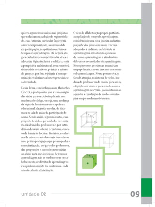 unidade 08 09
quatro argumentos básicos nas propostas
que enfatizavam a adoção do regime cicla-
do: essa estrutura curricular favoreceria
a interdisciplinaridade, a continuidade
e a participação, respeitando os ritmos e
tempos de aprendizagem; ela negaria a ló-
gica excludente e competitiva das séries e
adotaria a lógica inclusiva e solidária; teria
a perspectiva multicultural, com respeito à
diversidade de saberes, práticas e valores
do grupo; e, por fim, rejeitaria a homoge-
neização e valorizaria a heterogeneidade e
a diversidade.
Dessa forma, concordamos com Mainardes
(2007), o qual apontou que a transposição
das séries para os ciclos implicaria uma
mudança de código, ou seja, uma mudança
da lógica de funcionamento da política
educacional, da gestão escolar, da dinâ-
mica na sala de aula e da participação do
aluno. Sendo assim, segundo o autor, essa
proposta de ciclos, por um lado, necessita-
ria da adesão dos professores e, por outro,
demandariaumintensoecontínuoproces-
so de formação docente. Portanto, essa for-
ma de ordenar a escola estaria inserida em
uma prática pedagógica que pressupunha a
conscientização, por parte dos professores,
das progressões e sucessões necessárias
ao aluno, para que o processo de ensino e
aprendizagem não se perdesse sem o esta-
belecimento de direitos de aprendizagens
e o aprofundamento dos conteúdos a cada
ano do ciclo de alfabetização.
O ciclo de alfabetização propõe, portanto,
a ampliação do tempo de aprendizagem,
considerando uma nova postura avaliativa
por parte dos professores com critérios
adequados a cada ano, enfatizando as
aprendizagens, revisitando o processo
de ensino-aprendizagem e atendendo a
diferentes necessidades de aprendizagem.
Nesse processo, as crianças assumiriam
um papel mais ativo no processo de ensino
e de aprendizagem. Nessa perspectiva, o
foco de atenção, no sistema de ciclos, mu-
daria do professor ou do ensino para a rela-
ção professor-aluno e para o modo como a
aprendizagem ocorreria, possibilitando ao
aprendiz a construção de conhecimentos
para seu pleno desenvolvimento.
 
