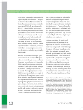 unidade 0812
crianças dos três anos iniciais nas escolas
organizadas em séries e ciclos. A pesquisa
foi desenvolvida nos três anos iniciais do
Ensino Fundamental, em duas escolas dos
municípios A (ciclo de aprendizagem) e
B (série), envolvendo seis professoras e
seus alunos. Os procedimentos metodoló-
gicos adotados foram: análise documental,
entrevistas, observações em sala de aula,
atividades de escrita (palavras e texto)
e leitura (palavras, frases e textos) com
as crianças no início, meio e fim de ano.
Neste momento, iremos nos deter a expor
as reflexões sobre a análise das propostas
curriculares dos municípios, as observa-
ções de aula e os resultados das atividades
diagnósticas.
A análise documental indicou que a pro-
posta curricular do município A (organi-
zado em ciclos) não apresentava de forma
clara o que propunha para os três anos da
alfabetização, bem como não delimitava
as expectativas de aprendizagem ao longo
do processo. A retenção devia ocorrer
no final do 1º ciclo para quem não estava
alfabético, porém não havia proposição de
critériosespecíficosaolongodostrêsanos.
Nesse contexto, as professoras fabricavam
táticas para lidar com a ausência de orien-
tações quanto à progressão do ensino e da
aprendizagem: criavam metas individuais
para a progressão das aprendizagens para o
final de cada ano do 1º ciclo; preocupavam-
-se com a progressão escolar ao final do
1º ciclo e tinham dificuldades em lidar
com a retenção; solicitavam ao Conselho
de Ciclos ajuda para acompanhamento
das aprendizagens dos alunos com mais
dificuldades e apresentavam as limitações
das crianças do 1º e 2º anos no Conselho
de Ciclo e aos seus pares na busca de solu-
ções, pois sentiam ser necessário promo-
ver a apropriação da escrita, logo no 1º ano,
e a consolidação da leitura e da produção
textual nos anos seguintes.
A proposta curricular do município B
(organizado em série) apresentava-se
organizada em torno dos eixos do ensino
relativos ao componente curricular Língua
Portuguesa de forma articulada, aprofun-
dada e sistematizada, apontando expec-
tativas de aprendizagem para cada ano do
Ensino Fundamental. Havia delimitação,
especificidade e progressão dos objetivos
de ensino para cada série, com orienta-
ções didáticas e pedagógicas para a sua
efetivação na prática de ensino da leitura
e da escrita. Nesse município, a retenção
ocorria já no 2º ano, porém algumas crian-
ças eram aprovadas com ressalvas3
no 2º
e 3º ano. A escola criava táticas para lidar
3 Termo utilizado pela Rede Municipal A para classificar,
no final do ano letivo, as crianças que não atingiam as
competências estabelecidas para o perfil de saída das
crianças, porém demostravam capacidade de atingi-las
ainda no 1º semestre do ano posterior. Nesse caso, as
crianças eram aprovadas para o ano escolar seguinte,
porém deveriam ser acompanhadas pela direção da
escola, bem como pelos professores e verificado se
conseguiu superar as suas dificuldades. Havia tam-
bém, a orientação dada pela Secretaria de Educação
do Município de que sejam elaboradas algumas ações
complementares para atender as dificuldades espe-
cíficas destas crianças, dependendo de cada escola.
 