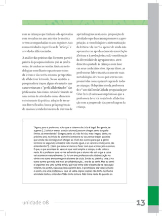 unidade 08 13
com as crianças que tinham sido aprovadas
com ressalvas no ano anterior de modo a
serem acompanhadas no ano seguinte, tais
como atividades específicas de “reforço” e
atividades diferenciadas.
A análise das práticas das docentes partici-
pantes da pesquisa indicou que as profes-
soras, de ambas as escolas, tinham meto-
dologias semelhantes quanto ao ensino
da leitura e da escrita em uma perspectiva
de alfabetizar letrando. Nesse sentido, a
pesquisadora traçou alguns elementos que
caracterizavam o “perfil alfabetizador” das
professoras, tais como: estabelecimento de
uma rotina de atividades como elemento
estruturante da prática; adoção de recur-
sos diversificados; busca pela progressão
do ensino e estabelecimento de direitos de
aprendizagens a cada ano; proposição de
atividades que buscavam promover a apro-
priação, a consolidação e a sistematização
da leitura e da escrita, apesar de ainda não
apresentarem aprofundamento em relação
àleituraeàproduçãotextual;consideração
da diversidade de agrupamentos, aten-
dimento ajustado às crianças com base
em seus conhecimentos. Apesar disso, as
professoras fabricaram taticamente suas
metodologias de ensino por serem com-
prometidas com a aprendizagem de todas
as crianças. O depoimento da professora
do 1º ano da Escola Ciclada pesquisada por
Cruz (2012) indica o compromisso que a
professora deve ter no ciclo de alfabetiza-
ção com a progressão da aprendizagem da
criança.
“Agora, para o professor, acho que o sistema de ciclo é legal. Pra gente, se
a gente [...] colocar metas que (os alunos) possam chegar perto daquele
limite, tá entendendo? Chegou perto ali, não foi tão, mas chegou perto, no
próximo ano, no inicio do primeiro semestre eu vou tentar trazer aqueles
que ainda não conseguiram chegar ao nível dos outros para que a gente
termine no segundo semestre todo mundo igual, e ai vai crescendo junto, tás
entendendo? [...] tem que colocar metas e fazer com que aconteçam as coisas.
É que, o que acontece às vezes é que você amplia o tempo, e não coloca
nada. Aí o professor que se vire achando que o aluno não vai e que a coisa
vai acontecer naturalmente. Eu fui um ano professora de alfabetização na
série e no outro ano começou o sistema de ciclo. Então eu já tinha, tava já na
outra turma que não era mais de alfabetização... era de 1a serie. Mas eu senti
o seguinte: era uma turma difícil, que não tinha sido trabalhada na educação
infantil, no jardim, naquela época jardim dois. A professora ela faltava muito
e assim, era uma professora, que só sabia copiar, copiar, não tinha nenhuma
atividade lúdica, entendeu? Não tinha leitura. Não tinha nada. Aí quando os
 