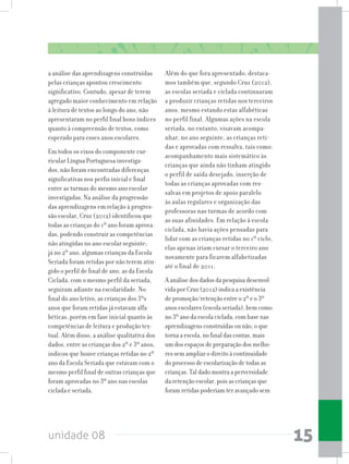 unidade 08 15
a análise das aprendizagens construídas
pelas crianças apontou crescimento
significativo. Contudo, apesar de terem
agregado maior conhecimento em relação
à leitura de textos ao longo do ano, não
apresentaram no perfil final bons índices
quanto à compreensão de textos, como
esperado para esses anos escolares.
Em todos os eixos do componente cur-
ricular Língua Portuguesa investiga-
dos, não foram encontradas diferenças
significativas nos perfis inicial e final
entre as turmas do mesmo ano escolar
investigadas. Na análise da progressão
das aprendizagens em relação à progres-
são escolar, Cruz (2012) identificou que
todas as crianças do 1º ano foram aprova-
das, podendo construir as competências
não atingidas no ano escolar seguinte;
já no 2º ano, algumas crianças da Escola
Seriada foram retidas por não terem atin-
gido o perfil de final de ano, as da Escola
Ciclada, com o mesmo perfil da seriada,
seguiram adiante na escolaridade. No
final do ano letivo, as crianças dos 3ºs
anos que foram retidas já estavam alfa-
béticas, porém em fase inicial quanto às
competências de leitura e produção tex-
tual. Além disso, a análise qualitativa dos
dados, entre as crianças dos 2º e 3º anos,
indicou que houve crianças retidas no 2º
ano da Escola Seriada que estavam com o
mesmo perfil final de outras crianças que
foram aprovadas no 3º ano nas escolas
ciclada e seriada.
Além do que fora apresentado, destaca-
mos também que, segundo Cruz (2012),
as escolas seriada e ciclada continuaram
a produzir crianças retidas nos terceiros
anos, mesmo estando estas alfabéticas
no perfil final. Algumas ações na escola
seriada, no entanto, visavam acompa-
nhar, no ano seguinte, as crianças reti-
das e aprovadas com ressalva, tais como:
acompanhamento mais sistemático às
crianças que ainda não tinham atingido
o perfil de saída desejado, inserção de
todas as crianças aprovadas com res-
salvas em projetos de apoio paralelo
às aulas regulares e organização das
professoras nas turmas de acordo com
as suas afinidades. Em relação à escola
ciclada, não havia ações pensadas para
lidar com as crianças retidas no 1º ciclo,
elas apenas iriam cursar o terceiro ano
novamente para ficarem alfabetizadas
até o final de 2011.
A análise dos dados da pesquisa desenvol-
vida por Cruz (2012) indica a existência
de promoção/retenção entre o 2º e o 3º
anos escolares (escola seriada), bem como
no 3º ano da escola ciclada, com base nas
aprendizagens construídas ou não, o que
torna a escola, no final das contas, mais
um dos espaços de preparação dos melho-
res sem ampliar o direito à continuidade
do processo de escolarização de todas as
crianças. Tal dado mostra a perversidade
da retenção escolar, pois as crianças que
foram retidas poderiam ter avançado sem
 