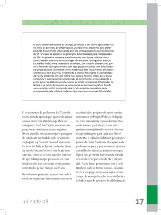 unidade 08 17
O depoimento da professora do 3º ano da
escola ciclada aponta que, apesar de alguns
alunos não terem atingido o perfil espe-
rado para o final do 1º ciclo, estes tiveram
progressão escolar para o ano seguinte.
Nessesentido,ressaltamosqueapassagem
do estudante no final do ciclo de alfabeti-
zação para o 4º ano do Ensino Fundamen-
tal deve ser feita de forma cuidadosa tanto
na escolha do profissional que ficará com
a turma, como na delimitação dos direitos
de aprendizagens que precisam ser cons-
truídos e dos que não foram devidamente
apropriados pelas crianças no 3º ano.
Ressaltamos, portanto, a importância de a
escola se organizar internamente por meio
de atividades, projetos de apoio e metas
constantes no Projeto Político Pedagógi-
co, em consonância com os documentos
norteadores, para atingir o que está
posto como objetivo de ensino e direitos
de aprendizagem para cada ano. Nesse
contexto, o trabalho didático e pedagógico
passa a ter uma finalidade clara para cada
professora e para a gestão escolar. A partir
das reflexões traçadas, entendemos qual
lógica está presente na estrutura seriada
de escola e em que sentido ela é prejudi-
cial. Além disso, percebemos que o ciclo
também pode se tornar danoso, caso não
exerça seu papel como uma lógica de mu-
dança, de ressignificação, de resistência e
de fabricação do processo de alfabetização
O aluno (menciona o nome da criança), ao iniciar o ano letivo, apresentava-se
no início do processo de alfabetização, usando letras aleatórias para grafar
palavras. Fiquei muito preocupada, pois ele tinha passado os outros dois anos
do 1º ciclo sem se apropriar de princípios fundamentais para compreensão
do SEA. No primeiro semestre, trabalhando de uma forma coletiva com a
turma, percebi que ele e outros colegas não estavam conseguindo avançar.
Estabeleci então, entre setembro e dezembro, um trabalho diferenciado que
seria feito três vezes por semana com esse grupo de alunos com dificuldades
na apropriação do Sistema de Escrita Alfabética. Nós realizávamos atividades
com textos e com palavras, trabalhando a análise fonológica e a apropriação
da escrita alfabética em uma esfera mais lúdica. Percebi, então, que o aluno
conseguiu ir avançando na compreensão do sistema de escrita, passando a
grafar palavras alfabeticamente, apesar de ainda ter algumas dificuldades na
leitura e na escrita bem como na apropriação da norma ortográfica. Devido
a esse avanço, ele foi promovido para o ciclo seguinte no qual ele seria
acompanhado pela próxima professora para que suprisse suas dificuldades.
 