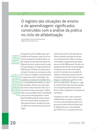 unidade 0820
Apropostadociclodealfabetização,apre-
sentadanestePrograma,surgeemumcon-
textodemudançassocioeducacionais,em
quesurgemnovasperspectivasquantoaos
objetosdeensinoeaosprocessosdeensino
edeaprendizagem.Aolongodahistóriada
alfabetização,aofalarmosdeaprovaçãoou
retenção,levávamosemcontaapenasofato
deacriançateratingidoasmetaspropostas
emapenasumanodeescolaridade,sem
considerarascondiçõesdotrabalhodocen-
te,osencaminhamentosdados,osconteú-
dosensinados,aformacomoeramavalia-
dos,dentreoutroselementos.Hoje,faz-se
necessáriorevisitarnossasaçõeserefletir
sobreemquemedidaestamoscontribuindo
comoprocessodeapropriaçãoeconsoli-
daçãodaalfabetizaçãodenossascrianças
dos6aos8anosdeidadenaperspectiva
daformaçãodoleitoreprodutordetextos
emdiferentescontextossociaisdeusosda
língua.
Apráticadocentefoisendodiscutidaem
todasasunidadesnaperspectivadeque
énecessáriogarantiratodasascriançasa
continuidadeeprogressãodasaprendiza-
gensnociclodealfabetização,fazendo-asse
apropriaremdosdireitosdeaprendizagens
aolongodostrêsanosdoensinofunda-
mental.Aotratarmosdanecessidadede
registrareanalisarmosapráticadocente,
revisitandooprocessodeensinoedeapren-
dizagem,consideramosoprofessorcomo
atordoseusaberfazeredosaberser,capaz
detomardecisõessobresuasaçõesapoiado
emsuatrajetóriaprofissionalepessoal.
Nessesentido,osprofessoressãosujeitosde
suahistória.
Osprofessoresestão,atodoomomento,
refletindosobresuasaçõesenãopodem
servistoscomoparticipantespassivosdo
processodeensinodentrodasaladeaula
dealfabetização,pois,comoabordado
porTardif(2002),asuapráticanãoseria
O registro das situações de ensino
e de aprendizagem: significados
construídos com a análise da prática
no ciclo de alfabetização
Eliana Borges Correia de Albuquerque
Magna do Carmo Silva Cruz
No caderno da
unidade 1, ano
1, é abordada a
perspectiva in-
clusiva do ciclo
de alfabetização.
Em todas as uni-
dades deste curso,
foram apresen-
tados relatos de
experiências em
que os docentes
exploram novas
formas de ensinar
na alfabetização,
evidenciando que
saberes importan-
tes são gerados
no cotidiano das
escolas.
 