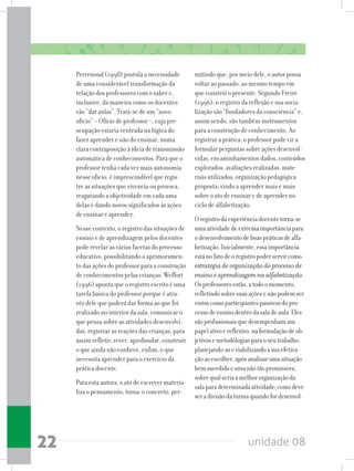 unidade 0822
Perrenoud (1998) postula a necessidade
de uma considerável transformação da
relação dos professores com o saber e,
inclusive, da maneira como os docentes
vão “dar aulas”. Trata-se de um “novo
ofício” – Ofício de professor –, cuja pre-
ocupação estaria centrada na lógica do
fazer aprender e não do ensinar, numa
clara contraposição à ideia de transmissão
automática de conhecimentos. Para que o
professor tenha cada vez mais autonomia
nesse oficio, é imprescindível que regis-
tre as situações que vivencia ou provoca,
resgatando a objetividade em cada uma
delas e dando novos significados às ações
de ensinar e aprender.
Nesse contexto, o registro das situações de
ensino e de aprendizagem pelos docentes
pode revelar as várias facetas do processo
educativo, possibilitando o aprimoramen-
to das ações do professor para a construção
de conhecimentos pelas crianças. Weffort
(1996) aponta que o registro escrito é uma
tarefa básica do professor porque é atra-
vés dele que poderá dar forma ao que foi
realizado no interior da sala, comunicar o
que pensa sobre as atividades desenvolvi-
das, registrar as reações das crianças, para
assim refletir, rever, aprofundar, construir
o que ainda não conhece, enfim, o que
necessita aprender para o exercício da
prática docente.
Para esta autora, o ato de escrever materia-
liza o pensamento, torna-o concreto, per-
mitindo que, por meio dele, o autor possa
voltar ao passado, ao mesmo tempo em
que constrói o presente. Segundo Freire
(1996), o registro da reflexão e sua socia-
lização são “fundadores da consciência” e,
assim sendo, são também instrumentos
para a construção de conhecimento. Ao
registrar a prática, o professor pode vir a
formular perguntas sobre ações desenvol-
vidas, encaminhamentos dados, conteúdos
explorados, avaliações realizadas, mate-
riais utilizados, organização pedagógica
proposta; vindo a aprender mais e mais
sobre o ato de ensinar e de aprender no
ciclo de alfabetização.
Oregistrodaexperiênciadocentetorna-se
umaatividadedeextremaimportânciapara
odesenvolvimentodeboaspráticasdealfa-
betização.Inicialmente,essaimportância
estánofatodeoregistropoderservircomo
estratégia de organização do processo de
ensino e aprendizagem na alfabetização.
Osprofessoresestão,atodoomomento,
refletindosobresuasaçõesenãopodemser
vistoscomoparticipantespassivosdopro-
cessodeensinodentrodasaladeaula.Eles
sãoprofissionaisquedesempenhamum
papelativoereflexivo,naformulaçãodeob-
jetivosemetodologiasparaoseutrabalho,
planejando-aseviabilizandoasuaefetiva-
çãoaoescolher,apósanalisarumasituação
bemsucedidaeumanãotãopromissora,
sobrequalseriaamelhororganizaçãoda
salaparadeterminadaatividade;comodeve
seradivisãodaturmaquandofordesenvol-
 