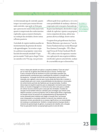 unidade 08 23
verdeterminadotipodeconteúdo;quanto
tempoénecessárioparaensinardetermi-
nadoconteúdo;oquepodeserfeitopara
queoprocessodeensinotenhamaiorêxito
quantoàcompreensãodosconhecimentos
explorados;quaisasmaioreslimitações
naconduçãodasatividades;dentreoutras
reflexõespossíveis.
Aatividadederegistrotambémauxilia no
monitoramento do processo de ensino
e de aprendizagem.Aorevisitaroregis-
tro,podemosnosperguntar:comoestou
fazendodeterminadaatividade?Oque
precisomudar?Ondequerochegar?Estou
nocaminhocerto?Ouseja,essepercurso
reflexivopodelevaroprofessora:veroerro
comopossibilidadedemudança;valorizara
cooperaçãoentreseuspares,buscandoaju-
daparasuaslimitações;desenvolveracapa-
cidadedeexplicitareajustarasuaproposta
ànovaconjunturadaturma;adotaruma
posturaabertaaodiálogo,dentreoutras.
OregistrofeitopelaprofessoraAnaLúcia
MartinsMaturano,queatuavano1ºanodo
EnsinoFundamentalnasescolasMunicipal
NovaSantana(Camaragibe–PE)eMuni-
cipalCreusadeFreitasCavalcanti(Recife
–PE),indicacomoelaorganizouemonito-
rouaaplicaçãodeumasequênciadidática
envolvendoogênerocartadoleitor,avalian-
do-anamedidaemquesedesenvolvia:
Na unidade 2, o
planejamento e
a organização da
prática docente no
ciclo de alfabetiza-
ção são tratados.
Inicio o relato pelo desafio em aplicar a sequência didática “Carta do Leitor”
por se tratar de um gênero desconhecido para os alunos. A ênfase aqui
é para a situação inicial do momento no qual se percebeu questões que
posteriormente contribuíram para a realização dos módulos e situação final
da sequência. A situação inicial foi de suma importância, pois ilustrou a
interação com o gênero, uma vez que a turma ainda não havia tido o contato; a
receptividade para com o texto; as possibilidades de descobertas e construções
de conhecimento partindo das hipóteses por ela apresentadas. A análise
dessa etapa da sequência apontou para as adaptações necessárias para a faixa
etária, no tocante à linguagem e à rotina da turma, bem como para o cuidado
em utilizar recursos atrativos para a execução das atividades. A análise da
situação inicial também ofereceu subsídios para estratégias que tinham como
objetivo envolver a turma na proposta. Com as observações feitas e registradas
na situação inicial, foi possível um acompanhamento do desempenho da
turma, passando pelos módulos até chegar à situação final. Isso porque
eram comparados os resultados obtidos no decorrer dos módulos com os
momentos iniciais, percebendo-se os avanços significativos e as necessidades
de mudanças no planejamento. Também o comportamento do grupo desde o
momento da apresentação do gênero, na proposta de trabalho, até a situação
final na qual pode mostrar sua apropriação quanto à carta do leitor.
 