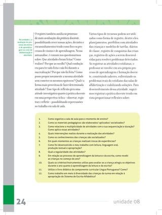 unidade 0824
Oregistrotambémauxilianoprocesso
deautoavaliaçãodapráticadocente,
possibilitandorevernossasações,decisõese
encaminhamentostendocomofocoospro-
cessosdeensinoedeaprendizagem.Nessa
autoanálise,écomumnosquestionarmos
sobre:Queatividadesforamfeitas?Como
realizei?Porqueasescolhi?Qualcondução
eraparatersidofeitaenãofoidurantea
suarealização?Porquenãofoifeita?Como
possopropornovamenteamesmaatividade
semcometerosmesmosequívocos?Qualéa
formamaisproveitosadefazerdeterminada
atividade?Essetipodereflexãogerauma
atitudeinvestigativaquantoàpráticadocente
emumaperspectivacíclica–observar,regis-
trarerefletir–possibilitandorepercussões
notrabalhoemsaladeaula.
Vários tipos de recursos podem ser utili-
zados como forma de registro, dentre eles:
planejamentos, portfólios com atividades
das crianças e modelos de tarefas, diários
de classe, registro de conquistas das crian-
ças, registros de ações a serem desenvol-
vidas para resolver problemas detectados.
Ao registrar as atividades cotidianas, o
professor se envolve em seu próprio pro-
cesso de aprendizagem e formação docen-
te, construindo saberes, enfrentando os
problemas reais do cotidiano das salas de
alfabetização e viabilizando soluções. Para
desenvolvimento dessa atividade, sugeri-
mos registrar a prática docente tendo em
vista proporcionar reflexões sobre:
1.	 Como organizo a sala de aula para o momento de ensino?
2.	 Como os materiais pedagógicos são elaborados/ aplicados/ socializados?
3.	 Como relaciono a multiplicidade de atividades com a sua sequenciação e duração? 	
	 Como aplico essas atividades?
4.	 Quais intervenções realizo durante a realização das atividades?
5.	 Como os conhecimentos das crianças são socializados?
6.	 Em quais momentos as crianças realizam trocas de experiências?
7.	 Como foi desenvolvido o meu trabalho com leitura, linguagem oral,
	 produção textual e apropriação?
8.	 Qual a regularidade das atividades?
9.	 Em relação ao processo de aprendizagem da leitura e da escrita, como recebi
	 as crianças no começo do ano?
10.	 Quais os critérios/instrumentos utilizo para avaliar se a criança atingiu os objetivos 	
	 durante o ano quanto à aprendizagem da leitura e da escrita?
11.	 Utilizo o livro didático do componente curricular Língua Portuguesa? Como?
12.	 Como trabalho em meio à diversidade das crianças da turma em relação à 		
	 apropriação do Sistema de Escrita Alfabética?
Na unidade 1, a
avaliação do pro-
cesso de ensino
e de aprendiza-
gem no ciclo de
alfabetização é
abordada.
 