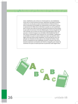unidade 0826
vezes, trabalhamos com a leitura no nível de palavras, mas trabalhamos
muito mais no nível da leitura de textos. Realizamos atividades de leitura
coletiva em voz alta para os alunos desenvolverem a fluência leitora; a
leitura individual nas atividades de compreensão de texto (para os que já
se apropriaram do SEA); leitura individual no quadro ou com a professora
para os alunos que estão em processo de desenvolvimento da leitura (para
os que estão em processo inicial de alfabetização). A leitura de palavras foi
mais utilizada com os alunos em fase inicial de apropriação do SEA, visto
que para o restante do grupo essa atividade é demasiadamente fácil. O
eixo menos sistematizado nesse semestre foi o da oralidade. Trabalhamos
as atividades nas quais os alunos tinham que expor suas opiniões sobre
algum tema que estava sendo trabalhado, a escuta da fala do outro com
atenção nos momentos de discussão ou da contação de histórias. Essas
foram as competências mais trabalhadas durante o semestre. Esse eixo é
bastante explorado nas disciplinas de História e Geografia, pois sempre há
momentos nos quais os alunos precisam se posicionar sobre algum tema.”
 