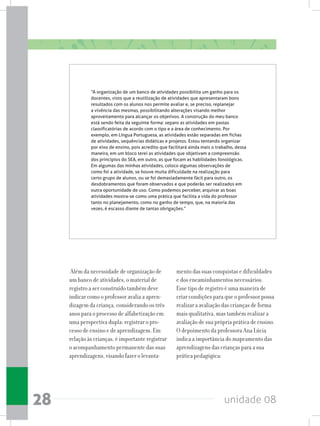 unidade 0828
Além da necessidade de organização de
um banco de atividades, o material de
registro a ser construído também deve
indicar como o professor avalia a apren-
dizagem da criança, considerando os três
anos para o processo de alfabetização em
uma perspectiva dupla: registrar o pro-
cesso de ensino e de aprendizagem. Em
relação às crianças, é importante registrar
o acompanhamento permanente das suas
aprendizagens, visando fazer o levanta-
mento das suas conquistas e dificuldades
e dos encaminhamentos necessários.
Esse tipo de registro é uma maneira de
criar condições para que o professor possa
realizar a avaliação das crianças de forma
mais qualitativa, mas também realizar a
avaliação de sua própria prática de ensino.
O depoimento da professora Ana Lúcia
indica a importância do mapeamento das
aprendizagens das crianças para a sua
prática pedagógica:
“A organização de um banco de atividades possibilita um ganho para os
docentes, visto que a reutilização de atividades que apresentaram bons
resultados com os alunos nos permite avaliar e, se preciso, replanejar
a vivência das mesmas, possibilitando alterações visando melhor
aproveitamento para alcançar os objetivos. A construção do meu banco
está sendo feita da seguinte forma: separo as atividades em pastas
classificatórias de acordo com o tipo e a área de conhecimento. Por
exemplo, em Língua Portuguesa, as atividades estão separadas em fichas
de atividades, sequências didáticas e projetos. Estou tentando organizar
por eixo de ensino, pois acredito que facilitará ainda mais o trabalho, dessa
maneira, em um bloco terei as atividades que objetivam a compreensão
dos princípios do SEA, em outro, as que focam as habilidades fonológicas.
Em algumas das minhas atividades, coloco algumas observações de
como foi a atividade, se houve muita dificuldade na realização para
certo grupo de alunos, ou se foi demasiadamente fácil para outro, os
desdobramentos que foram observados e que poderão ser realizados em
outra oportunidade de uso. Como podemos perceber, arquivar as boas
atividades mostra-se como uma prática que facilita a vida do professor
tanto no planejamento, como no ganho de tempo, que, na maioria das
vezes, é escasso diante de tantas obrigações.”
 