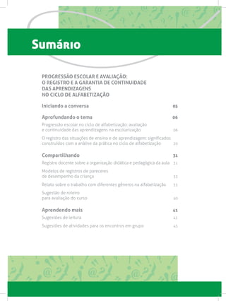 Sumário
PROGRESSÃO ESCOLAR E AVALIAÇÃO:
O REGISTRO E A GARANTIA DE CONTINUIDADE
DAS APRENDIZAGENS
NO CICLO DE ALFABETIZAÇÃO
Iniciando a conversa 05
Aprofundando o tema 06
Progressão escolar no ciclo de alfabetização: avaliação
e continuidade das aprendizagens na escolarização 06
O registro das situações de ensino e de aprendizagem: significados
construídos com a análise da prática no ciclo de alfabetização 20
Compartilhando 31
Registro docente sobre a organização didática e pedagógica da aula 31
Modelos de registros de pareceres
de desempenho da criança 33
Relato sobre o trabalho com diferentes gêneros na alfabetização 35
Sugestão de roteiro
para avaliação do curso 40
Aprendendo mais 41
Sugestões de leitura  41
Sugestões de atividades para os encontros em grupo  45
 