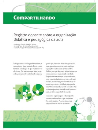 Compartilhando
Para que a aula aconteça efetivamente, é
necessário o planejamento diário, como
também a avaliação do que realmente foi
efetivado. Por isso, costumo planejar as
aulas previamente, detalhando o passo a
Professora: Priscila Angelina Santos
Turma: 2º ano do Ensino Fundamental
Escola Municipal Maurício de Nassau (Recife-PE)
passo que pretendo realizar naquele dia,
as sequências que serão contempladas,
o projeto, as atividades permanentes.
Enfim, procuro descrever minuciosamente
como pretendo realizar cada atividade.
Lógico que nem sempre as coisas aconte-
cem como gostaríamos. Às vezes, o tempo
é curto, as intervenções ocorrem mais do
que o esperado e a atividade pode ganhar
um ritmo que não havia sido pensado. Mas
acho isso positivo, contudo, ao término da
aula, verifico o que foi feito ou não.
Assim me organizo para o dia seguinte,
não deixando de lado o que ainda não
foi contemplado. Percebo também a
necessidade de inserir ou retirar
Registro docente sobre a organização
didática e pedagógica da aula
 