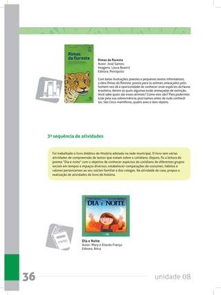 unidade 0836
3a sequência de atividades
Foi trabalhado o livro didático de História adotado na rede municipal. O livro tem várias
atividades de compreensão de textos que tratam sobre o cotidiano. Depois, fiz a leitura do
poema “Dia e noite” com o objetivo de conhecer aspectos do cotidiano de diferentes grupos
sociais em tempos e espaços diversos; estabelecer comparações de costumes, hábitos e
valores pertencentes ao seu núcleo familiar e dos colegas. Na atividade de casa, propus a
realização de atividades do livro de história.
Rimas da floresta
Autor: José Santos
Imagens: Laura Beatriz
Editora: Peirópolis
Com belas ilustrações, poesias e pequenos textos informativos,
a obra Rimas da floresta: poesia para os animais ameaçados pelo
homem nos dá a oportunidade de conhecer onze espécies da fauna
brasileira, dentre as quais algumas estão ameaçadas de extinção.
Você sabe quais são esses animais? Como eles são? Para podermos
lutar pela sua sobrevivência, precisamos antes de tudo conhecê-
los. São cinco mamíferos, quatro aves e dois répteis.
Dia e Noite
Autor: Mary e Eliardo França
Editora: Ática
 