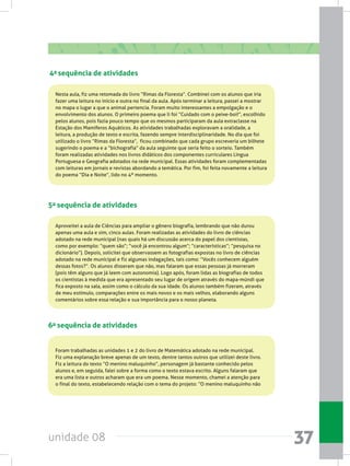 unidade 08 37
4a sequência de atividades
Nesta aula, fiz uma retomada do livro “Rimas da Floresta”. Combinei com os alunos que iria
fazer uma leitura no início e outra no final da aula. Após terminar a leitura, passei a mostrar
no mapa o lugar a que o animal pertencia. Foram muito interessantes a empolgação e o
envolvimento dos alunos. O primeiro poema que li foi “Cuidado com o peixe-boi!”, escolhido
pelos alunos, pois fazia pouco tempo que os mesmos participaram da aula extraclasse na
Estação dos Mamíferos Aquáticos. As atividades trabalhadas exploravam a oralidade, a
leitura, a produção de texto e escrita, fazendo sempre interdisciplinaridade. No dia que foi
utilizado o livro “Rimas da Floresta”, ficou combinado que cada grupo escreveria um bilhete
sugerindo o poema e a “bichografia” da aula seguinte que seria feito o sorteio. Também
foram realizadas atividades nos livros didáticos dos componentes curriculares Língua
Portuguesa e Geografia adotados na rede municipal. Essas atividades foram complementadas
com leituras em jornais e revistas abordando a temática. Por fim, foi feita novamente a leitura
do poema “Dia e Noite”, lido no 4º momento.
5a sequência de atividades
Aproveitei a aula de Ciências para ampliar o gênero biografia, lembrando que não durou
apenas uma aula e sim, cinco aulas. Foram realizadas as atividades do livro de ciências
adotado na rede municipal (nas quais há um discussão acerca do papel dos cientistas,
como por exemplo: “quem são”; “você já encontrou algum”; “características”; “pesquisa no
dicionário”). Depois, solicitei que observassem as fotografias expostas no livro de ciências
adotado na rede municipal e fiz algumas indagações, tais como: “Vocês conhecem alguém
dessas fotos?”. Os alunos disseram que não, mas falaram que essas pessoas já morreram
(pois têm alguns que já leem com autonomia). Logo após, foram lidas as biografias de todos
os cientistas à medida que era apresentado seu lugar de origem através do mapa-múndi que
fica exposto na sala, assim como o cálculo da sua idade. Os alunos também fizeram, através
de meu estímulo, comparações entre os mais novos e os mais velhos, elaborando alguns
comentários sobre essa relação e sua importância para o nosso planeta.
6a sequência de atividades
Foram trabalhadas as unidades 1 e 2 do livro de Matemática adotado na rede municipal.
Fiz uma explanação breve apenas de um texto, dentre tantos outros que utilizei deste livro.
Fiz a leitura do texto “O menino maluquinho”, personagem já bastante conhecido pelos
alunos e, em seguida, falei sobre a forma como o texto estava escrito. Alguns falaram que
era uma lista e outros acharam que era um poema. Nesse momento, chamei a atenção para
o final do texto, estabelecendo relação com o tema do projeto: “O menino maluquinho não
 