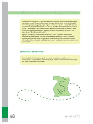 unidade 0838
conseguiu segurar o tempo!” e perguntei: é possível segurar o tempo? Quem gostaria de ser
criança para sempre? A maioria das crianças disse que não. Continuei perguntando: vocês
conhecem algum personagem que quis segurar o tempo e se recusou a crescer? As crianças
não souberam responder e aproveitei para falar de Peter Pan. Após a minha fala, as crianças
citaram a personagem a Bela Adormecida que também ficou dormindo por séculos e nesse
período o tempo parou. Perguntei o que eles conhecem como medidor de tempo e elas
responderam: “O relógio e o calendário”.
O gênero calendário já tinha sido trabalhado nessa turma e tínhamos como objetivo
consolidar os conhecimentos das crianças sobre ele até dezembro. O uso do calendário
faz parte da rotina. Cada aluno, mensalmente, pesquisa e preenche o espaço destinado à
informação relativa às fases da lua. Eles já sabem qual a função e os elementos que compõem
um calendário.
7a sequência de atividades
Nesta atividade, foi forte a presença de Arte, tendo como eixos norteadores o ler, o
contextualizar e o fazer artístico, sem hierarquização entre elas, estabelecendo interrelações
com outros componentes curriculares.
 