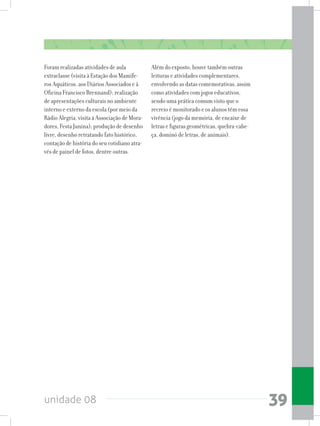 unidade 08 39
Foram realizadas atividades de aula
extraclasse (visita à Estação dos Mamífe-
ros Aquáticos, aos Diários Associados e à
Oficina Francisco Brennand); realização
de apresentações culturais no ambiente
interno e externo da escola (por meio da
Rádio Alegria, visita à Associação de Mora-
dores, Festa Junina); produção de desenho
livre, desenho retratando fato histórico,
contação de história do seu cotidiano atra-
vés de painel de fotos, dentre outras.
Além do exposto, houve também outras
leituras e atividades complementares,
envolvendo as datas comemorativas, assim
como atividades com jogos educativos,
sendo uma prática comum visto que o
recreio é monitorado e os alunos têm essa
vivência (jogo da memória, de encaixe de
letras e figuras geométricas, quebra-cabe-
ça, dominó de letras, de animais).
 