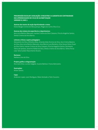 PROGRESSÃO ESCOLAR E AVALIAÇÃO: O REGISTRO E A GARANTIA DE CONTINUIDADE
DAS APRENDIZAGENS NO CICLO DE ALFABETIZAÇÃO
UNIDADE 8 | ANO 3
Autoras dos textos da seção Aprofundando o tema:
Eliana Borges Correia de Albuquerque, Magna do Carmo Silva Cruz.
Autoras dos relatos de experiência e depoimentos:
Ana Lúcia Martins Maturano, Ivanise Cristina da Silva Calazans, Priscila Angelina Santos,
Sheila Cristina da Silva Barros.
Leitores críticos e apoio pedagógico:
Alexsandro da Silva, Alfredina Nery, Amanda Kelly Ferreira da Silva, Ana Cristina Bezerra
da Silva, Ana Lúcia Martins Maturano, Ana Márcia Luna Monteiro, Erika Souza Vieira, Evani
da Silva Vieira, Ivanise Cristina da Silva Calazans, Priscila Angelina Santos, Rochelane
Vieira de Santana, Severino Rafael da Silva, Sheila Cristina da Silva Barros, Telma Ferraz
Leal, Yarla Suellen Nascimento Alvares.
Revisora:
Nadiana Lima da Silva.
Projeto gráfico e diagramação:
Ana Carla Silva, Luciana Salgado, Susane Batista e Yvana Alencastro.
Ilustrações:
Airton Santos.
Capa:
Anderson Lopes, Leon Rodrigues, Ráian Andrade e Túlio Couceiro.
 