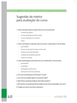 unidade 0840
Sugestão de roteiro
para avaliação do curso
1.Avaliecadaumdosaspectosaseguirreferentesaocursoministrado:
•	 conteúdos abordados
•	 nível de aprofundamento dos estudos
•	 recursos utilizados nos encontros
•	 outros
2.Avalieoorientadordeestudosqueatuounasuaturma,considerandooscritériosabaixo:
•	 pontualidade
•	 clareza na exposição dos temas em discussão
•	 domínio do conteúdo abordado
•	 condução das atividades propostas
•	 relação com o grupo
3.Avaliesuaparticipaçãocomoaluno(a)docursoconsiderandooscritériosabaixo:
•	 pontualidade
•	 assiduidade
•	 participação nas discussões
•	 leitura prévia dos textos indicados
4.Estecursocontribuiuparaasuaformação? Porquê?
5.Estecursocausoualgumimpactonasuaprática?Qual?
6.Quaisforamasprincipaismudançasobservadasnaprática?
7.Quetemáticasvocêgostariaquefossemtratadasemumcursodecontinuidadeaestecurso?
8.Sejulgarnecessários,façaoutroscomentários.
 