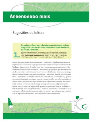 Aprendendo mais
1.
O texto apresenta uma pesquisa que discute a atuação dos educadores no processo de
implementação dos ciclos e da progressão continuada nas redes públicas de ensino de
São Paulo. A autora parte da análise, com base em entrevistas com os professores, dos
condicionantes materiais, ideológicos e institucional-pedagógicos que geram resistên-
cia dos educadores em relação aos ciclos, buscando elucidar uma das controvérsias que
envolveriam os ciclos e a progressão continuada; a resistência dos educadores em acei-
tá-los e implementá-los. Dentre os resultados apresentados, Jacomini (2004) apontou
em suas conclusões que, em alguns casos, as escolas em ciclos não sofreram mudanças
significativas em termos de tempo, conteúdo e avaliação, rumo a um novo ordenamen-
to das práticas escolares centradas na aprendizagem dos alunos, adquirindo entre
os educadores a conotação pejorativa de ‘promoção automática’; ou seja, professores
trabalhando em ciclos com prática seriada. Para isso, ela enfatizou a necessidade de os
educadores refletirem sobre suas concepções de ensino e aprendizagem, que condicio-
nam suas práticas e dificultam o processo educativo mais democrático.
A escola em ciclos e os educadores em tempo de ciclos e
progressão continuada: uma análise das experiências no
estado de São Paulo.
JACOMINI, Márcia Aparecida. A escola em ciclos e os educadores em tempo de
ciclos e progressão continuada: uma análise das experiências no estado de São
Paulo. Revista Educação e Pesquisa, São Paulo, v. 30, n. 3, p. 401 – 418 set/ dez.
2004. Disponível em: http://www.scielo.br/pdf/ep/v30n3/a02v30n3.pdf
Sugestões de leitura
 