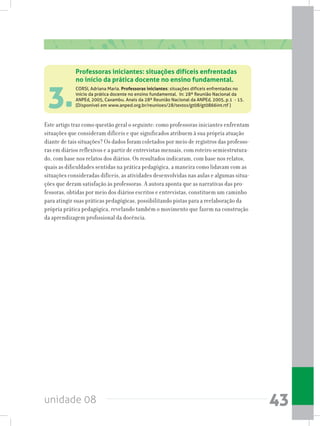 unidade 08 43
3.
Este artigo traz como questão geral o seguinte: como professoras iniciantes enfrentam
situações que consideram difíceis e que significados atribuem à sua própria atuação
diante de tais situações? Os dados foram coletados por meio de registros das professo-
ras em diários reflexivos e a partir de entrevistas mensais, com roteiro semiestrutura-
do, com base nos relatos dos diários. Os resultados indicaram, com base nos relatos,
quais as dificuldades sentidas na prática pedagógica, a maneira como lidavam com as
situações consideradas difíceis, as atividades desenvolvidas nas aulas e algumas situa-
ções que deram satisfação às professoras. A autora aponta que as narrativas das pro-
fessoras, obtidas por meio dos diários escritos e entrevistas, constituem um caminho
para atingir suas práticas pedagógicas, possibilitando pistas para a reelaboração da
própria prática pedagógica, revelando também o movimento que fazem na construção
da aprendizagem profissional da docência.
Professoras iniciantes: situações difíceis enfrentadas
no início da prática docente no ensino fundamental.
CORSI, Adriana Maria. Professoras iniciantes: situações difíceis enfrentadas no
início da prática docente no ensino fundamental. In: 28ª Reunião Nacional da
ANPEd, 2005, Caxambu. Anais da 28ª Reunião Nacional da ANPEd, 2005, p.1 - 15.
(Disponível em www.anped.org.br/reunioes/28/textos/gt08/gt0866int.rtf )
 