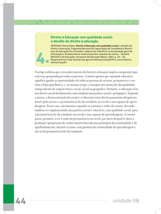 unidade 0844
4.
O artigo enfatiza que o reconhecimento do direito à educação implica em garantir que
esta seja apropriada por todas as pessoas. A autora aponta que equidade educativa
significa igualar as oportunidades de todas as pessoas de acessar, permanecer e con-
cluir a Educação Básica, e, ao mesmo tempo, conseguir um ensino de alta qualidade,
independente de origem étnica, racial, social ou geográfica. Portanto, a educação seria
um direito social fundamental, mas também uma prática social e pedagógica. Segundo
a autora, a democratização da escola e a educação como direito passariam obrigatoria-
mente pelo acesso e a permanência do/da estudante na escola e nos espaços de apren-
dizagens. Nesse caso, não bastaria expandir os sistemas e redes de ensino, devendo
também ser implementada uma política social e educativa, com qualidade social, para
a permanência do/da estudante na escola e nos espaços de aprendizagens. O ensino
passa, portanto, a ser a razão da permanência na escola, por meio da qual se daria a
produção/apropriação do conhecimento baseada nos princípios da continuidade e do
aprofundamento, durante os anos, com garantia da continuidade da aprendizagem e
não só da permanência do/da estudante.
Direito à Educação com qualidade social:
o desafio do direito à educação.
SANTIAGO, Maria Eliete. Direito à Educação com qualidade social: o desafio do
direito à educação. Programa Nacional de Capacitação de Conselheiros Munici-
pais de Educação Pró-Conselho: caderno de referência 2/coordenação geral de
articulação e fortalecimento institucional dos sistemas de ensino. – Brasília:
Ministério da Educação, Secretaria de Educação Básica, 2007, p. 26 – 30.
(Disponível em: http://portal.mec.gov.br/seb/arquivos/pdf/Pro_cons/caderno_
referencia.pdf )
 
