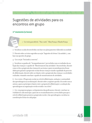 unidade 08 45
Sugestões de atividades para os
encontros em grupo
1º momento (4 horas)
1 – Ler texto para deleite: “Dia e noite”. Mary França e Eliardo França
2 - Socializar as aulas desenvolvidas com base nos planejamentos elaborados na unidade
3 - Discutir sobre os textos sugeridos na seção “Sugestões de leitura” da unidade 7, com
base nas questões do grupo.
4 – Ler a seção “Iniciando a conversa”.
5 - Socializar os quadros de “Acompanhamentos” preenchidos com os resultados da ava-
liação das crianças e o quadro de “Monitoramento das atividades” desenvolvidas; discutir
como se deu a progressão das crianças de sua turma e quais encaminhamentos foram
dados para garantir a progressão escolar dessas crianças visando à qualidade do processo
de alfabetização; discutir sobre as relações entre a progressão das crianças e as atividades
realizadas, tomando como base o quadro de monitoramento de atividades.
6 – Ler o texto 1 (Progressão escolar no ciclo de alfabetização: avaliação e continuidade
das aprendizagens na escolarização); discutir sobre a seguinte questão: de acordo com as
autoras, quais as principais relações entre a proposta de alfabetização e a avaliação das
aprendizagens na organização escolar seriada e em ciclos?
7 – Ler, em pequenos grupos, os depoimentos das professoras e discutir, com base na
realidade de cada município, quais são os encaminhamentos a serem dados para que o
ciclo de alfabetização promova a progressão escolar e das aprendizagens; socializar as
considerações feitas em cada grupo.
 