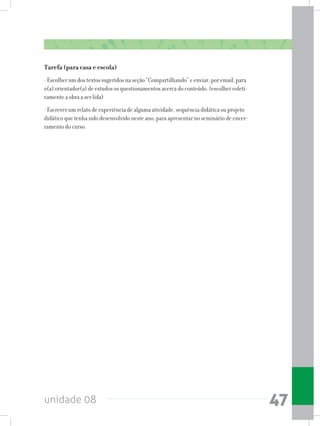 unidade 08 47
Tarefa (para casa e escola)
- Escolher um dos textos sugeridos na seção “Compartilhando” e enviar, por email, para
o(a) orientador(a) de estudos os questionamentos acerca do conteúdo. (escolher coleti-
vamente a obra a ser lida)
- Escrever um relato de experiência de alguma atividade, sequência didática ou projeto
didático que tenha sido desenvolvido neste ano, para apresentar no seminário de encer-
ramento do curso.
 