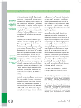 unidade 0808
série, ampliou o período de alfabetização e
assegurou a continuidade do processo, res-
paldado pelas novas perspectivas teóricas
em alfabetização, dentre elas a psicogêne-
se da escrita. No terceiro período (a partir
dos anos de 1990), formado a partir da
ampliação do sistema em ciclos para todo
o Ensino Fundamental, buscou-se romper
com a lógica da exclusão social e cultural
dos alunos.
Segundo o dicionário de Ferreira (1986),
o termo “ciclo” viria do grego kyklos e do
latim cyclu e poderia significar: série de
fenômenos que se sucedem numa ordem
determinada; algo equivalente a “círculo”.
Da mesma forma, o termo “série” viria do
latim serie, podendo significar: ordem de
fatos ou coisas ligados por uma relação;
sucessão; sequência ininterrupta; classe;
categoria; subdivisões de uma classifica-
ção.Ambosostermosrepresentavamosig-
nificado de algo que tinha periodicidade,
sucessão e sequência; no entanto, o termo
“série” nos daria a ideia de algo retilíneo
e o termo “ciclo” estaria imbuído de um
sentido de circularidade (MAINARDES,
2007).
Antes de nos aprofundarmos na discussão,
faz-se necessário distinguir o regime em
ciclos do regime de progressão automáti-
ca. Em relação aos ciclos, atualmente, há
uma diversidade de conceitos (SOUZA e
ALAVARSE, 2003): Freitas (2003), por
exemplo, considera que existem os Ciclos
de Formação1
e a Progressão Continuada;
Arroyo (1999), por sua vez, considera a
progressão continuada como um tipo de
ciclo; e Mainardes (2007) divide os ciclos
em Formação e Aprendizagem2
, conside-
rando a progressão continuada como outro
tipo de organização.
Apesar dessa diversidade de posições,
os autores concordam que o regime de
Progressão Automática seria outro tipo de
organização (distinguindo-se da proposta
de organização em ciclos e/ou progressão
continuada). A Progressão Automática é
caracterizada, geralmente, pela ausência
da avaliação, estimulando que a criança
avance de um ano ao outro sem se preo-
cupar com o monitoramento do processo
de ensino e de aprendizagem. Há falta de
ações efetivas de estudos de recuperação
para alunos de baixo rendimento e não
possibilidade de retenção. O objetivo é
apenas de racionalizar o fluxo de alunos e
reduzir as taxas de reprovação.
Ainda em relação à temática, Ferreira
e Leal (2006) anunciaram que haveria
1 Os Ciclos de Formação baseiam-se nos ciclos do de-
senvolvimento humano (infância, puberdade, adoles-
cência) e propõem mudanças radicais quanto aos sis-
temas de ensino e organização escolar e a promoção
ocorredeacordocomosgruposdeidadesemretenções.
2 Os ciclos de Aprendizagem, organizados em ci-
clos plurianuais, propõem rupturas menos radicais
em relação ao currículo, à avaliação, à metodologia e
à organização; a distribuição dos grupos de crianças
baseia-se nas diferentes faixas etárias e estas podem
ser retidas ao final de dois ou três anos de duração,
caso não atinjam os objetivos do ciclo plurianual.
Na unidade 3, há
discussões sobre
a apropriação do
Sistema de Escrita
Alfabética, com
reflexões sobre a
teoria da psicogê-
nese da escrita.
A progressão da
aprendizagem é
tema dos cader-
nos da unidade
1 e dos cadernos
dos anos 1 e 2 da
unidade 8.
 