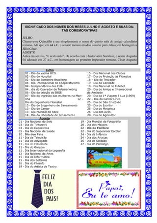 SIGNIFICADO DOS NOMES DOS MESES JULHO E AGOSTO E SUAS DA-
TAS COMEMORATIVAS
JULHO
Chamava-se Quinctilis e era simplesmente o nome do quinto mês do antigo calendário
romano. Até que, em 44 a.C. o senado romano mudou o nome para Julius, em homagem a
Júlio César.
AGOSTO
Antes era sextilis, “o sexto mês”. De acordo com o historiador Suetônio, o nome Augusto
foi adotado em 27 a.C., em homenagem ao primeiro imperador romano, César Augusto
Julho
01 · Dia da vacina BCG
02 · Dia do Hospital
02 · Dia do Bombeiro Brasileiro
04 · Dia Internacional do Cooperativismo
04 · Independência dos EUA
04 . dia do Operador de Telemarketing
06 · Dia da criação do IBGE
07 · Dia do ingresso das mulheres na Mari-
nha 12 –
Dia do Engenheiro Florestal
13 · Dia do Engenheiro de Saneamento
13 · Dia do Cantor
13 · Dia Mundial do Rock
14 · Dia da Liberdade de Pensamento
15 · Dia Nacional dos Clubes
17 · Dia de Proteção às Florestas
18 – Dia do Trovador
19 · Dia da Caridade
19 · Dia Nacional do Futebol
20 · Dia do Amigo e Internacional
da Amizade
20 · Dia da 1ª Viagem à Lua (1969)
22 – Dia do Cantor Lírico
25 · Dia de São Cristóvão
25 · Dia do Escritor
25 · Dia do Motorista
26 · Dia dos Avós
28 · Dia do Agricultor
Agosto
01 · Dia Nacional do Selo
03 · Dia do Tintureiro
03 . Dia do Capoeirista
05 · Dia Nacional da Saúde
10 . Dia dos Pais
11 · Dia da Televisão
11 · Dia do Advogado
11 · Dia do Estudante
11 · Dia do Garçom
11 . Dia Internacional da Logosofia
12 · Dia Nacional da Artes
15 · Dia da Informática
15 · Dia dos Solteiros
16 . Dia do Filósofo
19 · Dia do Artista de Teatro
19 · Dia Mundial da Fotografia
20 . Dia dos Maçons
22 · Dia do Folclore
22 . Dia do Supervisor Escolar
24 · Dia da Infância
24 · Dia dos Artistas
25 · Dia do Soldado
27 · Dia do Psicólogo
 