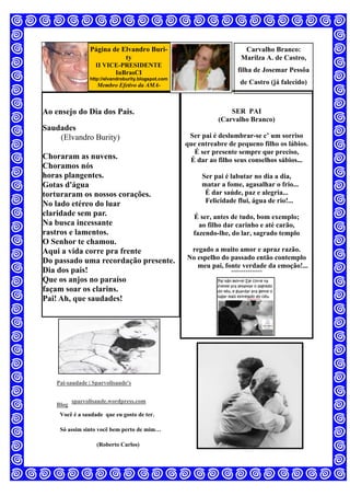 Página de Elvandro Buri-
ty
II VICE-PRESIDENTE
InBrasCI
http://elvandroburity.blogspot.com
Membro Efetivo da AMA-
Ao ensejo do Dia dos Pais.
Saudades
(Elvandro Burity)
Choraram as nuvens.
Choramos nós
horas plangentes.
Gotas d'água
torturaram os nossos corações.
No lado etéreo do luar
claridade sem par.
Na busca incessante
rastros e lamentos.
O Senhor te chamou.
Aqui a vida corre pra frente
Do passado uma recordação presente.
Dia dos pais!
Que os anjos no paraíso
façam soar os clarins.
Pai! Ah, que saudades!
Pai-saudade | Sparvolisaude's
Blog
sparvolisaude.wordpress.com
Você é a saudade que eu gosto de ter.
Só assim sinto você bem perto de mim…
(Roberto Carlos)
SER PAI
(Carvalho Branco)
Ser pai é deslumbrar-se c’ um sorriso
que entreabre de pequeno filho os lábios.
É ser presente sempre que preciso,
É dar ao filho seus conselhos sábios...
Ser pai é labutar no dia a dia,
matar a fome, agasalhar o frio...
É dar saúde, paz e alegria...
Felicidade flui, água de rio!...
É ser, antes de tudo, bom exemplo;
ao filho dar carinho e até carão,
fazendo-lhe, do lar, sagrado templo
regado a muito amor e apraz razão.
No espelho do passado então contemplo
meu pai, fonte verdade da emoção!...
***************
Carvalho Branco:
Marilza A. de Castro,
filha de Josemar Pessôa
de Castro (já falecido)
 