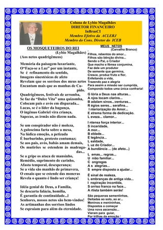 Coluna de Lybio Magalhães
DIRETOR FINANCEIRO
InBrasCI
Membro Efetivo da ACLERJ
Membro do Cons. Diretor do ICEB
OS MOSQUETEIROS DO REI
(Lybio Magalhães)
(Aos netos quadrigêmeos)
Memória da paisagem luxuriante,
O“Faça-se a Luz” por um instante,
Se é refinamento do sentido,
Imagens sinestésicas de afeto
Revelam que os sorrisos dos meus netos
Encantam mais que as manhas de Cu-
pido.
Quadrigêmeos, festivais de arromba,
Se faz da “Dulce Vita” uma quizomba,
Colocam pais e avós em disparada...
Lucas, se é o líder da bagunça,
O ingênuo Gabriel vira criança,
Sapecas, as irmãs não dizem nada.
Se um conspirador não é moleza,
A guloseima farta sobre a mesa,
Na lúdica emoção, a petizada
É burburinho, protesto contumaz;
Se aos pais, avós, babás amam demais,
Os mutirões se estendem às madruga-
das...
Se a gripe os ataca de mansinho,
Remédio, suprimento de carinho,
Afasta temporal, desesperança;
Se a vida são manhãs de primavera,
O ensaio que se estende das moneras
Revela o quanto é lindo ser criança!
Idéia genial de Deus, a Família,
Se descarta falácia, homilia,
É garantia de continuidade...l
Senhores, nossos netos são bem-vindos!
As artimanhas dos sorrisos lindos
Se espraiam para além da eternidade.
MEUS NETOS
(Carvalho Branco)
Filhos, rebentos do amor...
Filhos são bênção divina...
Sendo o Pai, o Criador
Que macho e fêmea conjumina,
Faz dele um produtor
De semente que germina,
Cresce, produz fruto e flor,
Enfeitando a vida,
Trazendo paz e alegria
Para assim a missão ser cumprida,
Compondo todos uma única confraria!
G lória a Deus nas alturas...
A njos tocam clarins...
B adalam sinos...venturas...
R égios seres... serafins...
I nteriorização do Amor...
E xtrema forma de dedicação.
L eveza... clamor...
I ntensa força interior...
S inceridade,
A mor...
B eldade...
E legância...
L ealdade,
L uz do Criador...
A bundância ... (de afeto...)
L emas... regras...
U nião familiar...
C ongregas
A s alegrias...
S empre disposto a ajudar...
É sinal de realeza,
L embranças de antiga vida...
I nspiração incontida,
S orriso franco na face...
A rtista também serás!
São pequenas sementinhas,
Deitadas ao solo, ao ar...
Meninos e menininhas,
Dispostos a começar
Uma nova ascensão...
Vieram para guiar,
Por trilhas da emoção !
 