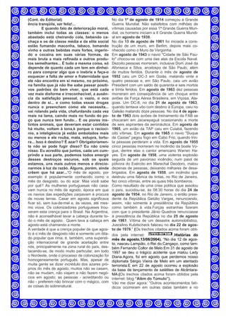 (Cont. do Editorial)
ência tranqüila, ser feliz!...
E quando falo de deterioração moral,
também inclui todas as classes: o menos
abastado está cheirando cola, bebendo ca-
chaça e os de classe média e da elite social
estão fumando maconha, tabaco, tomando
vinho e outras bebidas mais fortes, ingerin-
do a cocaína em suas várias formas, da
mais bruta a mais refinada e outros produ-
tos semelhantes... É tudo a mesma coisa, só
depende de quanto cada um tem em dinhei-
ro para comprar algo que o inebrie e faça-o
esquecer a falta de amor e fraternidade que
ele não encontra em si mesmo, no próximo,
na família que já não lhe sabe passar positi-
vos padrões do bem viver, que está cada
vez mais disforme e irreconhecível, a ausên-
cia da satisfação pessoal, o vazio, o oco
dentro de si... e como todas essas drogas
nunca o preenchem como ele necessita...
vai rolando pela vida, chafurdando cada vez
mais na lama, caindo mais no fundo do po-
ço que nunca tem fundo... E os piores ins-
tintos animais, que deveriam estar contidos
há muito, voltam à tona,k porque o raciocí-
nio, a inteligência já estão embotados mais
ou menos e ele rouba, mata, estupra, tortu-
ra... Isso é destino? É azar? Obrigatoriamen-
te não se pode fugir disso? Eu não creio
nisso. Eu acredito que juntos, cada um cum-
prindo a sua parte, podemos todos emergir
desses destroços escuros, sob os quais
estamos, uns mais outros menos e direcio-
narmos à luz da razão. Alguns, porém, ainda
crêem que há azar...“O mês de agosto, por
exemplo é popularmente conhecido como o
mês do desgosto, ou do azar. Mas você sabe
por quê? As mulheres portuguesas não casa-
vam nunca no mês de agosto, época em que
os navios das expedições zarpavam à procura
de novas terras. Casar em agosto significava
ficar só, sem lua-de-mel e, às vezes, até mes-
mo viúva. Os colonizadores portugueses trou-
xeram esta crença para o Brasil. Na Argentina,
não é aconselhável lavar a cabeça durante to-
do o mês de agosto. Quem lava a cabeça em
agosto está chamando a morte.
A verdade é que a crença popular de que agos-
to é o mês de desgosto não é somente um dita-
do popular que rima; é, também, uma supersti-
ção internacional de grande aceitação entre
nós, principalmente na zona rural do país, des-
tacando-se, de modo muito particular, em todo
o Nordeste, onde o processo de colonização foi
homogeneamente português. Mas, apesar de
muita gente se dizer incrédulo dos azares pró-
prios do mês de agosto, muitos não se casam,
não se mudam, não viajam e não fazem negó-
cios em agosto; as pessoas - acreditando ou
não - preferem não brincar com o mágico, com
as coisas do sobrenatural.
No dia 1º de agosto de 1914 começou a Grande
Guerra Mundial. Não satisfeitos com milhões de
vítimas causadas por essa 1ª Grande Guerra Mun-
dial, os homens iniciam a II Grande Guerra Mundi-
al em agosto de 1939.
No dia 13 de agosto de 1961 foi iniciada a cons-
trução de um muro, em Berlim, depois mais co-
nhecido como o Muro da Vergonha.
Em agosto de 1943 o navio "Cidade de São Pau-
lo" chocou-se com uma das alas da Escola Naval.
Dezoito pessoas morreram, inclusive Dom José da
Afonseca e Silva, arcebispo de São Paulo, além
de muitos feridos. Durante o mês de agosto de
1952 caiu um DC-3 em Goiás, matando vinte e
quatro pessoas e, em São Paulo, caiu um avião
President com um saldo de quarenta e seis mortos
e trinta feridos. Em agosto de 1963 dez pessoas
morreram em conseqüência de um choque entre
aviões da Força Aérea Brasileira, em Viçosa, Ala-
goas. Um DC-8, no dia 21 de agosto de 1963,
quando tentava vôo com destino à Europa, caiu no
Galeão matando doze pessoas. No dia 4 de agos-
to de 1963 dois aviões de treinamento da FAB se
chocaram em Jacarepaguá ocasionando a morte
de seis aspirantes da aeronáutica. Em agosto de
1965, um avião da TAP caiu em Cuiabá, fazendo
oito vítimas. Em agosto de 1965 o navio "Duque
de Caxias" pegou fogo em Cabo Frio, quando trin-
ta pessoas perderam a vida. Em agosto de 1955
cinco pessoas morreram no incêndio da boate Vo-
gue, dentre elas o cantor americano Warren Ha-
yes. Em agosto de 1958, uma violenta explosão
seguida de um pavoroso incêndio, num paiol de
pólvora do Exército em Marechal Deodoro, matou
dezenas de pessoas, deixando milhares de desa-
brigados. Em agosto de 1959, um incêndio que
destruiu uma fábrica de tintas, no Rio de Janeiro,
fez cinco vítimas, entre as quais três bombeiros.
Como resultado de uma crise política que assolou
o país, suicidou-se, às 08:30 horas do dia 24 de
agosto de 1954, no Rio de Janeiro, o então presi-
dente da República Getúlio Vargas, renunciando,
assim, não somente à presidência da República
como também à vida.Forças estranhas fizeram
com que o presidente Jânio Quadros renunciasse
à presidência da República no dia 25 de agosto
de 1961. Vítima de um desastre automobilístico,
Juscelino Kubitscheck faleceu no dia 22 de agos-
to de 1976.” (Os trechos citados acima foram obti-
dos pela internet: ,Histórias do
mês de agosto,13/08/2004). “No dia 12 de agos-
to, nasceu Lampião, o Rei do Cangaço, como tam-
bém Fernando Collor de Melo.Em 31 de agosto de
1997 se deu o trágico acidente que matou Lady
Diana.Agora, foi em agosto que perdemos nosso
diplomata Sérgio Vieira de Melo em um atentado
terrorista.E em 22 de agosto ocorreu a explosão
da base de lançamento de satélites de Alcântara-
MA.(Os trechos citados acima foram obtidos pela
internet: blog “Além do Túmulo”).
Vão me dizer agora: “Outros acontecimentos fatí-
dicos ocorreram em outras datas também e no
 