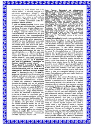 mundo todo, não só no Brasil e nem só no
mês de agosto!”... É verdade, mas que dá o
que pensar, realmente dá... AGOSTO... Mês
do azar mesmo?!... Coincidência?!... Ou será
que existem, como disse o ex-Presidente
Jânio Quadros, “forças ocultas”... “Forças
ocultas” levando a ocorrerem certas tra-
gédias no mês de agosto?
E será que essas mesmas “forças ocul-
tas” podem vir agindo também na política
brasileira, dentro ou fora do mês de agos-
to? Se não, vejamos: o falecido Presiden-
te Vargas, segundo dizem, deixou uma
carta quando do seu dito suicídio, na qual
parece ter escrito: “Se a simples renúncia
ao posto a que fui levado pelo sufrágio do
povo me permitisse viver esquecido e
tranqüilo no chão da pátria, de bom grado
renunciaria. Mas tal renúncia daria ape-
nas ensejo para, com mais fúria, perse-
guissem-me e humilhassem-me. Querem
destruir-me a qualquer preço. Tornei-me
perigoso aos poderosos do dia e às cas-
tas privilegiadas... ... ... Só Deus sabe das
minhas amarguras e sofrimentos. Que o
sangue dum inocente sirva para aplacar a
ira dos fariseus.”...(http://www.cpdoc.fgv.br/
nav_gv/htm/gv_main.htm) Dá a impressão
que “uma força estranha” “o suicidou” ou
forçou-o a suicidar-se, não acham?
“Jango, Lacerda e Juscelino: 3 estranhas
mortes. Eles incomodavam a ditadura e
eram monitorados pelo SNI e CIA. Novas
investigações apuram a hipótese de aten-
tados”-11 de novembro de 2013-Luiza Vil-
laméa, na internet. Em sendo verdadeira tal
hipótese, pode-se acreditar que o resultado
de tais apurações vai ser conclusivo de aten-
tado? Quem crê realmente nisso? “O primei-
ro (desses três) a morrer foi o ex-presidente
Juscelino Kubitschek (JK), em um acidente
de carro na rodovia Dutra, que liga São Pau-
lo ao Rio de Janeiro, em agosto de 1976. Em
dezembro do mesmo ano, o presidente de-
posto João Goulart (Jango) morreu na fazen-
da La Villa, em Mercedes, na Argentina, pou-
co depois de tomar um comprimido para o
coração. Cinco meses mais tarde, no Rio de
Janeiro, o ex-governador da Guanabara Car-
los Lacerda não sobreviveu a uma interna-
ção devido a uma gripe forte. A morte dos
três líderes brasileiros ocorreu em um con-
texto de mudanças na relação dos Estados
Unidos com a América Latina”... – disse-nos
Luiza “Esse cenário acabou por assustar os
militares da região. Eles nunca admitiriam
uma transição sem controle” – declarou Jair
Krischke, segundo a própria Luiza.
João Pessoa Cavalcanti de Albuquerque
(Umbuzeiro, 24 de janeiro de 1878 — Recife, 26 de
julho de 1930 – quase agosto) foi um advogado e
político brasileiro. Era sobrinho de Epitácio Pessoa,
presidente da República (1919-1922). Foi auditor-
geral da Marinha, ministro da Junta de Justiça Militar,
ministro do Superior Tribunal Militar e presidente da
Paraíba (1928-1930). Foi candidato em 1930 a vice-
presidente na chapa de Getúlio Vargas, mas
perderam para à chapa governista, encabeçada por
Júlio Prestes. Seu assassinato, na Confeitaria Glória,
no Recife, por João Dantas, enquanto ainda era
governador, é considerado uma das causas da
Revolução de 1930, que depôs o presidente
Washington Luís e levou ao poder Getúlio Vargas.
Quem teria “encomendado” sua morte? Foi em sua
homenagem que a partir do dia 4 de setembro de
1930, a capital do estado da Paraíba, antes
denominada de "Parahyba", passou a se chamar
João Pessoa.
Ulysses Guimarães lutou pela redemocratização do
país na época da ditadura e, mais tarde, teve papel
fundamental na criação da Constituição Brasileira de
1988. Em 1973, ele chegou a lançar uma anticandida-
tura simbólica à Presidência da República, repudian-
do o governo militar. Em 1989, ele se candidatou à
Presidência da República, mas recebeu apenas 4,4%
dos votos. Era deputado federal em 1992, durante o
processo de impeachment do presidente Fernando
Collor de Melo. Nesse período, voltou a ganhar popu-
laridade porque lutou para que a votação do impeach-
ment no Congresso não fosse secreta. Ele teve su-
cesso e no dia 2 de outubro de 92 Collor foi afastado
do poder, numa votação aberta. No dia 12 de outubro
do mesmo ano, o helicóptero que levava Ulysses Gui-
marães, sua esposa, o ex-senador Severo Gomes e a
mulher, sofreu um acidente e caiu em Angra dos
Reis. Todos morreram, incluindo o piloto. O acidente
chocou o país, principalmente porque o corpo de
Ulysses Guimarães nunca foi encontrado. Muito con-
veniente e estranho, não?
Tancredo Neves foi o primeiro Presidente da Repú-
blica civil eleito desde 1960. Ele ficou gravemente
doente e foi internado um dia antes de tomar posse,
causando uma enorme comoção nacional. – Isso diz
e disseram não só a internet, mas todos os meios de
comunicação da época, mas EU, eu digo o que vi e
ouvi pela TV Globo, em primeira mão, na época:
Tancredo Neves saía de um evento, se não me enga-
no, religioso, cercado pelos seus seguranças e junto,
para entrevistá-lo, estava a jornalista Glória Maria da
Globo segurando o microfone e um cinematografista
da emissora gravando tudo para ir ao ar também
posteriormente e para o próprio arquivo da Globo e
nem bem iniciara sua fala a Glória Maria, quando à
frente de Tancredo alguém disparou uma arma, a
câmera filmou o fogo saindo da arma e Tancredo
caindo para a frente. O tumulto se instalou, Glória
Maria gritou: “Atiraram no Presidente!” e alguém dis-
se:”Parece ter sido um segurança!”Naquela confusão,
a Câmera foi desligada, mas naturalmente, buscando
o “furo de reportagem”, alguém da equipe enviou o
filmado para ser levado ao ar, como o foi realmente e
por duas vezes seguidas e eu as vi; logo a seguir, o
 