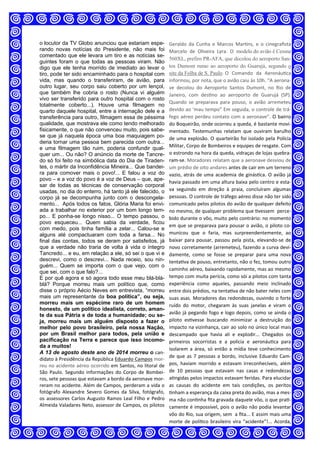 o locutor da TV Globo anunciou que estariam espe-
rando novas notícias do Presidente, não mais foi
comentado que ele levara um tiro e as notícias se-
guintes foram o que todas as pessoas viram. Não
digo que ele tenha morrido de imediato ao levar o
tiro, pode ter sido encaminhado para o hospital com
vida, mas quando o transferiram, de avião, para
outro lugar, seu corpo saiu coberto por um lençol,
que também lhe cobria o rosto (Nunca vi alguém
vivo ser transferido para outro hospital com o rosto
totalmente coberto...). Houve uma filmagem no
quarto daquele hospital, entre a internação dele e a
transferência para outro, filmagem essa de péssima
qualidade, que mostrava ele como tendo melhorado
fisicamente, o que não convenceu muito, pois sabe-
se que já naquela época uma boa maquiagem po-
deria tornar uma pessoa bem parecida com outra...
e uma filmagem tão ruim, poderia confundir qual-
quer um... Ou não? O anúncio da morte de Tancre-
do só foi feito na simbólica data do Dia de Tiraden-
tes, o mártir da Inconfidência Mineira... Que bandei-
ra para comover mais o povo!... E falou a voz do
povo – e a voz do povo é a voz de Deus – que, ape-
sar de todas as técnicas de conservação corporal
usadas, no dia do enterro, há tanto já ele falecido, o
corpo já se decompunha junto com o descongela-
mento... rApós todos os fatos, Glória Maria foi envi-
ada a trabalhar no exterior por um bom longo tem-
po... E ponha-se longo nisso... O tempo passou, o
povo esqueceu... Quem sabia da verdade, ficou
com medo, pois tinha família a zelar... Calou-se e
alguns até compactuaram com toda a farsa... No
final das contas, todos se deram por satisfeitos, já
que a verdade não traria de volta à vida o íntegro
Tancredo... e eu, em relação a ele, só sei o que vi e
descrevi, como o descrevi... Nada receio, sou nin-
guém... Quem se importa com o que vejo, com o
que sei, com o que falo?...
E por quê agora e só agora todo esse meu blá-blá-
blá? Porque morreu mais um político que, como
disse o próprio Aécio Neves em entrevista, “morreu
mais um representante da boa política”, ou seja,
morreu mais um espécime raro de um homem
honesto, de um político idealista, correto, aman-
te da sua Pátria e de toda a humanidade; ou se-
ja, morreu mais um alguém disposto a fazer o
melhor pelo povo brasileiro, pela nossa Nação,
por um Brasil melhor para todos, pela união e
pacificação na Terra e parece que isso incomo-
da a muitos!
A 13 de agosto deste ano de 2014 morreu o can‐
didato à Presidência da República Eduardo Campos mor‐
reu no acidente aéreo ocorrido em Santos, no litoral de 
São  Paulo.  Segundo  informações  do  Corpo  de  Bombei‐
ros, sete pessoas que estavam a bordo da aeronave mor‐
reram no acidente. Além de Campos, perderam a vida o 
fotógrafo  Alexandre  Severo  Gomes  da  Silva,  fotógrafo, 
os assessores Carlos Augusto Ramos Leal Filho e Pedro 
Almeida Valadares Neto, assessor de Campos, os pilotos 
Geraldo  da  Cunha  e  Marcos  Mar ns,  e  o  cinegraﬁsta 
Marcelo  de  Oliveira  Lyra.  O  modelo do avião é Cessna
560XL, prefiro PR-AFA, que decolou do aeroporto San-
tos Dumont rumo ao aeroporto do Guarujá, segundo o
site da Folha de S. Paulo. O  Comando  da  Aeronáu ca 
informou, por nota, que o avião caiu às 10h. “A aerona‐
ve  decolou  do  Aeroporto  Santos  Dumont,  no  Rio  de 
Janeiro,  com  des no  ao  aeroporto  de  Guarujá  (SP). 
Quando  se  preparava  para  pouso,  o  avião  arremeteu 
devido ao ‘mau tempo” Em seguida, o controle de trá‐
fego aéreo perdeu contato com a aeronave”. O bairro 
do Boqueirão, onde ocorreu a queda, é bastante movi‐
mentado.  Testemunhas  relatam  que  ouviram  barulho 
de uma explosão. O quarteirão foi isolado pela Polícia 
Militar, Corpo de Bombeiros e equipes de resgate. Com 
o estrondo na hora da queda, vidraças de lojas quebra‐
ram‐se. Moradores relatam que a aeronave desviou de 
um prédio de oito andares antes de cair em um terreno 
vazio, atrás de uma academia de ginás ca. O avião já 
havia passado em uma altura baixa pelo centro e esta‐
va  seguindo  em  direção  à  praia,  concluíram  algumas 
pessoas. O controle de tráfego aéreo disse não ter sido 
comunicado pelos pilotos do avião de qualquer defeito 
no mesmo, de qualquer problema que  vessem  perce‐
bido durante o vôo, muito pelo contrário: no momento 
em que se preparava para pousar o avião, o piloto co‐
municou  que  o  faria,  mas  surpreendentemente,  ao 
baixar para pousar, passou pela pista, elevando‐se de 
novo corretamente (arremeteu), fazendo a curva devi‐
damente,  como  se  fosse  se  preparar  para  uma  nova 
tenta va de pouso, entretanto, não o fez, tomou outro 
caminho aéreo, baixando rapidamente, mas ao mesmo 
tempo com muita perícia, como sói a pilotos com tanta 
experiência  como  aqueles,  passando  meio  inclinado 
entre dois prédios, na tenta va de não bater neles com 
suas asas. Moradores das redondezas, ouvindo o forte 
ruído  do  motor,  chegaram  às  suas  janelas  e  viram  o 
avião já pegando fogo e logo depois, como se ainda o 
piloto  es vesse  buscando  minimizar  a  destruição  do 
impacto na vizinhança, cair ao solo no único local mais 
descampado  que  havia  ali  e  explodir...  Chegados  os 
primeiros  socorristas  e  a  polícia  e  aeronáu ca  para 
isolarem  a  área,  só  então a mídia  teve conhecimento 
de que as 7 pessoas a bordo, inclusive Eduardo Cam‐
pos,  haviam  morrido  e  estavam  irreconhecíveis,  além 
de  10  pessoas  que  estavam  nas  casas  e  redondezas 
a ngidas pelos impactos estavam feridas. Para elucidar 
as  causas  do  acidente  em  tais  condições,  os  peritos 
nham a esperança da caixa preta do avião, mas a mes‐
ma não con nha ﬁta gravada daquele vôo, o que pra ‐
camente é impossível, pois o avião não podia levantar 
vôo do Rio, sua origem, sem  a ﬁta... E assim mais uma 
morte  de polí co  brasileiro vira  “acidente”!...  Acorda, 
 
