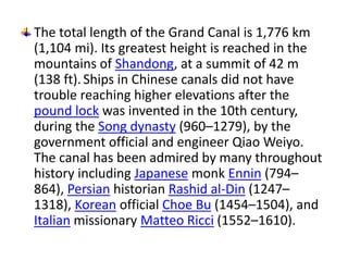 The total length of the Grand Canal is 1,776 km 
(1,104 mi). Its greatest height is reached in the 
mountains of Shandong, at a summit of 42 m 
(138 ft). Ships in Chinese canals did not have 
trouble reaching higher elevations after the 
pound lock was invented in the 10th century, 
during the Song dynasty (960–1279), by the 
government official and engineer Qiao Weiyo. 
The canal has been admired by many throughout 
history including Japanese monk Ennin (794– 
864), Persian historian Rashid al-Din (1247– 
1318), Korean official Choe Bu (1454–1504), and 
Italian missionary Matteo Ricci (1552–1610). 
 
