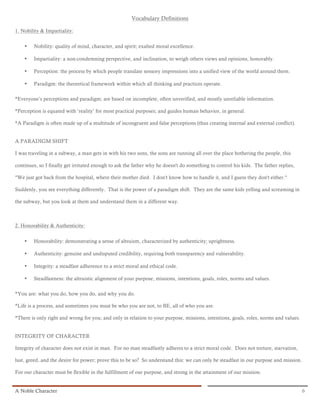 Vocabulary Definitions

1. Nobility & Impartiality:


    •   Nobility: quality of mind, character, and spirit; exalted moral excellence.

    •   Impartiality: a non-condemning perspective, and inclination, to weigh others views and opinions, honorably.

    •   Perception: the process by which people translate sensory impressions into a unified view of the world around them.

    •   Paradigm: the theoretical framework within which all thinking and practices operate.

*Everyone’s perceptions and paradigm; are based on incomplete, often unverified, and mostly unreliable information.

*Perception is equated with ‘reality’ for most practical purposes; and guides human behavior, in general.

*A Paradigm is often made up of a multitude of incongruent and false perceptions (thus creating internal and external conflict).


A PARADIGM SHIFT

I was traveling in a subway, a man gets in with his two sons, the sons are running all over the place bothering the people, this

continues, so I finally get irritated enough to ask the father why he doesn't do something to control his kids. The father replies,

"We just got back from the hospital, where their mother died. I don't know how to handle it, and I guess they don't either."

Suddenly, you see everything differently. That is the power of a paradigm shift. They are the same kids yelling and screaming in

the subway, but you look at them and understand them in a different way.



2. Honorability & Authenticity:


    •   Honorability: demonstrating a sense of altruism, characterized by authenticity; uprightness.

    •   Authenticity: genuine and undisputed credibility, requiring both transparency and vulnerability.

    •   Integrity: a steadfast adherence to a strict moral and ethical code.

    •   Steadfastness: the altruistic alignment of your purpose, missions, intentions, goals, roles, norms and values.

*You are: what you do, how you do, and why you do.

*Life is a process, and sometimes you must be who you are not, to BE, all of who you are.

*There is only right and wrong for you; and only in relation to your purpose, missions, intentions, goals, roles, norms and values.


INTEGRITY OF CHARACTER

Integrity of character does not exist in man. For no man steadfastly adheres to a strict moral code. Does not torture, starvation,

lust, greed, and the desire for power; prove this to be so? So understand this: we can only be steadfast in our purpose and mission.

For our character must be flexible in the fulfillment of our purpose, and strong in the attainment of our mission.


A Noble Character                                                                                                                      6
 