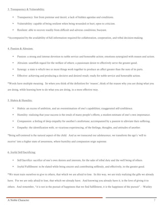3. Transparency & Vulnerability:


    •    Transparency: free from pretense and deceit; a lack of hidden agendas and conditions.

    •    Vulnerability: capable of being resilient when being wounded or hurt; open to criticism.

    •    Resilient: able to recover readily from difficult and adverse conditions; buoyant.

*Accompanied by the availability of full information required for collaboration, cooperation, and tribal decision-making.



4. Passion & Altruism:


    •    Passion: a strong and intense devotion to noble service and honorable action; emotions synergized with reason and action.

    •    Altruism: unselfish regard for the welfare of others; a passionate desire to effectively serve the greater good.

    •    Synergy: a state is which two or more things work together to produce an affect greater than the sum of its parts.

    •    Effective: achieving and producing a decisive and desired result; ready for noble service and honorable action.

*Words have multiple meaning. So when you think of the definition for ‘reason’, think of the reason why you are doing what you

are doing, while learning how to do what you are doing, in a more effective way.



5. Hubris & Humility:


    •    Hubris: an excess of ambition, and an overestimation of one’s capabilities; exaggerated self-confidence.

    •    Humility: realizing that your success is the result of many people’s efforts; a modest estimate of one’s own importance.

    •    Compassion: a feeling of deep empathy for another’s misfortune; accompanied by a passion to alleviate their suffering.

    •    Empathy: the identification with, or vicarious experiencing, of the feelings, thoughts, and attitudes of another.

*Being self-centered is the natural aspect of the child. And as we transcend our adolescence, we transform the ego’s ‘will to

receive’ into a higher state of awareness, where humility and compassion reign supreme.



6. Joyful Self-Sacrificing:


    •    Self-Sacrifice: sacrifice of one’s own desires and interests, for the sake of tribal duty and the well being of others.

    •    Joyful Fulfillment: to be elated while being sincere and contributing selflessly, and effectively, to the greater good.

*We must train ourselves to give to others, that which we are afraid to lose. In this way, we are truly realizing the gifts we already

have. For we are only afraid to lose, that which we already have. And knowing you already have it, is the love of giving it to

others. And remember, “it is not in the pursuit of happiness that we find fulfillment, it is the happiness of the pursuit”. - Waitley




A Noble Character                                                                                                                        7
 