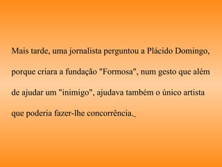 Mais tarde, uma jornalista perguntou a Plácido Domingo,  porque criara a fundação "Formosa", num gesto que além  de ajudar um "inimigo", ajudava também o único artista  que poderia fazer-lhe concorrência.   