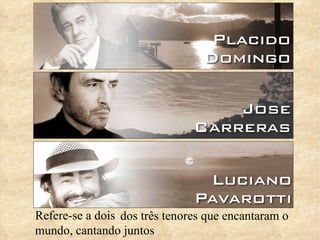 Refere-se a dois dos três tenores que encantaram o mundo, cantando juntos 