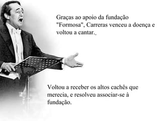Graças ao apoio da fundação "Formosa", Carreras venceu a doença e voltou a cantar.   Voltou a receber os altos cachês que merecia, e resolveu associar-se à fundação. 